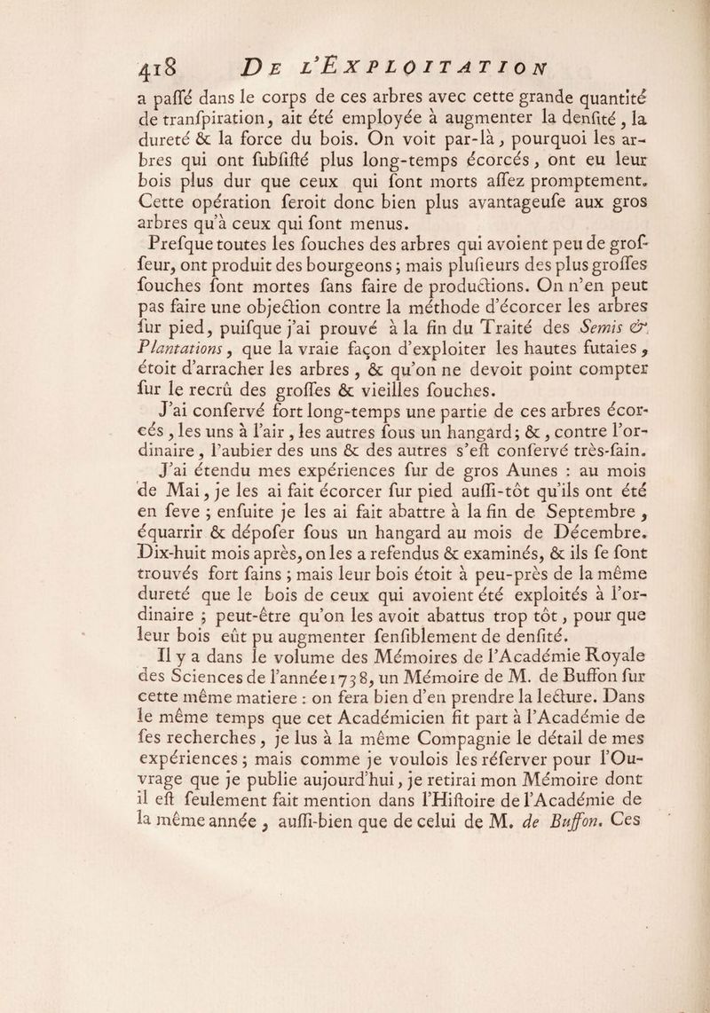 a pafTé dans le corps de ces arbres avec cette grande quantité de tranfpiration, ait été employée à augmenter la denfité , la dureté 6c la force du bois. On voit par-là., pourquoi les ar¬ bres qui ont fubfifté plus long-temps écorcés , ont eu leur bois plus dur que ceux qui font morts allez promptement. Cette opération feroit donc bien plus avantageufe aux gros arbres qu’à ceux qui font menus. Prefque toutes les fouches des arbres qui avoient peu de grof- feur, ont produit des bourgeons ; mais plufieurs des plus groffes fouches font mortes fans faire de productions. On n’en peut pas faire une objeâion contre la méthode d’écorcer les arbres fur pied, puifque j’ai prouvé à la fin du Traité des Semis &. Plantations, que la vraie façon d’exploiter les hautes futaies 9 étoit d’arracher les arbres , & qu’on ne devoit point compter fur le recrû des groffes & vieilles fouches. J’ai confervé fort long-temps une partie de ces arbres écor¬ cés , les uns à l’air , les autres fous un hangàrd; &, contre l’or¬ dinaire, faubier des uns & des autres s’eft confervé très-fain. J’ai étendu mes expériences fur de gros Aunes : au mois de Mai, je les ai fait écorcer fur pied auffi-tôt qu’ils ont été en feve ; enfuite je les ai fait abattre à la fin de Septembre 9 équarrir & dépofer fous un hangard au mois de Décembre. Dix-huit mois après, on les a refendus & examinés, & ils fe font trouvés fort fains ; mais leur bois étoit à peu-près de la même dureté que le bois de ceux qui avoient été exploités à l’or¬ dinaire ; peut-être qu’on les avoit abattus trop tôt, pour que leur bois eût pu augmenter fenfiblement de denfité. Il y a dans le volume des Mémoires de l’Académie Royale des Sciences de l’année 173 8, un Mémoire de M. de Buffon fur cette même matière : on fera bien d’en prendre la leâure. Dans le même temps que cet Académicien fit part à l’Académie de fes recherches, je lus à la même Compagnie le détail de mes expériences; mais comme je voulois les réferver pour l’Ou¬ vrage que je publie aujourd’hui, je retirai mon Mémoire dont il eft feulement fait mention dans l’Hiftoire de l’Académie de la même année ^ auffi-bien que de celui de M. de Buffon. Ces