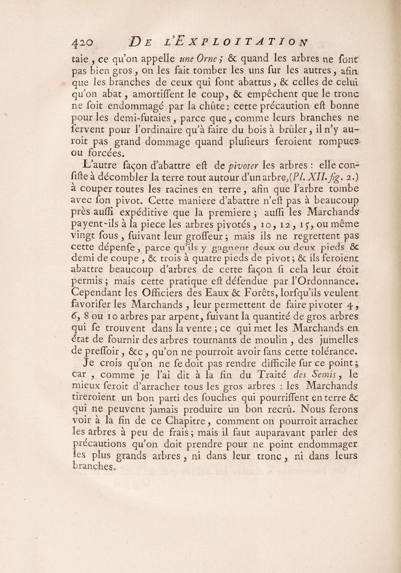taie , ce qu’on appelle une Orne ; & quand les arbres ne font pas bien gros, on les fait tomber les uns fur les autres, afin que les branches de ceux qui font abattus, & celles de celui qu’on abat, amortiffent le coup 3 & empêchent que le tronc ne foit endommagé par la chute: cette précaution eft bonne pour les demi-futaies 3 parce que , comme leurs branches ne fervent pour l’ordinaire qu’à faire du bois à brûler 3 il n’y au- roit pas grand dommage quand plufieurs feroient rompues ou forcées. L’autre façon d’abattre efl: de pivoter les arbres : elle con- fifte à décombler la terre tout autour d’un arbre,(P/. XII. fig. 2.) à couper toutes les racines en terre 3 afin que l’arbre tombe avec fon pivot. Cette maniéré d’abattre n’eft pas à beaucoup près aufîi expéditive que la première ; aufti les Marchands payent-ils à la piece les arbres pivotés 3 io, 12, 15*3 ou même vingt fous 3 fuivant leur groffeur ; mais ils ne regrettent pas Cette dépenfe 3 parce qu’ils y gagnent deux ou deux pieds ÔC demi de coupe 3 Ôc trois à quatre pieds de pivot; & ils feroient abattre beaucoup d’arbres de cette façon fi cela leur étoit permis ; mais cette pratique eft défendue par l’Ordonnance. Cependant les Officiers des Eaux & Forêts, lorfqu’ils veulent favorifer les Marchands , leur permettent de faire pivoter 4* 6y 8 ou 10 arbres par arpent3 fuivant la quantité de gros arbres qui fe trouvent dans la vente ; ce qui met les Marchands en état de fournir des arbres tournants de moulin , des jumelles de preiïoir 3 &c 3 qu’on ne pourroit avoir fans cette tolérance. Je crois qu’on ne fe doit pas rendre difficile fur ce point ; car 3 comme je l’ai dit à la fin du Traité des Semis 3 le mieux feroit d’arracher tous les gros arbres : les Marchands tîreroient un bon parti des fouches qui pourriffent en terre & qui ne peuvent jamais produire un bon recrû. Nous ferons voir à la fin de ce Chapitre, comment on pourroit arracher les arbres à peu de frais ; mais il faut auparavant parler des précautions qu’on doit prendre pour ne point endommager les plus grands arbres , ni dans leur tronc , ni dans leurs branches.