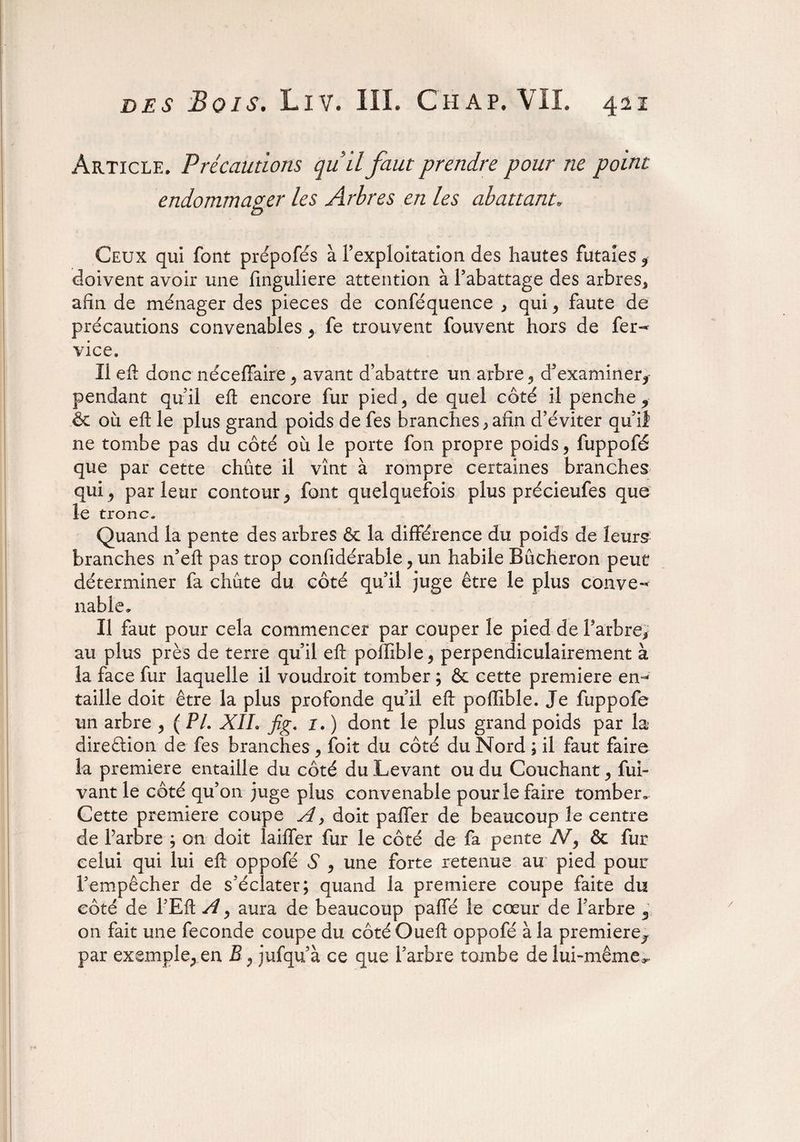 Article. Précautions quil faut prendre pour ne point endommager les Arbres en les abattant. Ceux qui font prépofés à l’exploitation des hautes futaies 5 doivent avoir une finguliere attention à l’abattage des arbres* afin de ménager des pièces de conféquence * qui* faute de précautions convenables y fe trouvent fouvent hors de fer- vice. Il eft donc néceffaire > avant d’abattre un arbre 5 d’examiner* pendant qu’il eft encore fur pied5 de quel côté il penche* & où eft le plus grand poids de fes branches * afin d’éviter qu’if ne tombe pas du côté où le porte fon propre poids 9 fuppofé que par cette chûte il vînt à rompre certaines branches quij parleur contour,, font quelquefois plus précieufes que le tronc. Quand la pente des arbres & la différence du poids de leurs branches n’eft pas trop confidérable ? un habile Bûcheron peut déterminer fa chûte du côté qu’il juge être le plus conve¬ nable» Il faut pour cela commencer par couper le pied de l’arbre* au plus près de terre qu’il eft poffible* perpendiculairement à la face fur laquelle il voudroit tomber ; & cette première em* taille doit être la plus profonde qu’il eft poffible. Je fuppofe un arbre , ( PL XIL fig. 1. ) dont le plus grand poids par la direction de fes branches, foit du côté du Nord ; il faut faire la première entaille du côté du Levant ou du Couchant y fui- vant le coté qu’on juge plus convenable pour le faire tomber. Cette première coupe A} doit palier de beaucoup le centre de farbre ; on doit Iailfer fur le côté de fa pente N, & fur celui qui lui eft oppofé S 9 une forte retenue au pied pour l’empêcher de s’éclater; quand la première coupe faite du côté de l’Eft A y aura de beaucoup paffé le cœur de Farbre 3 on fait une fécondé coupe du côtéOueft oppofé à la première* par exemple,, en B ; jufqu’à ce que Farbre tombe de lui-même».