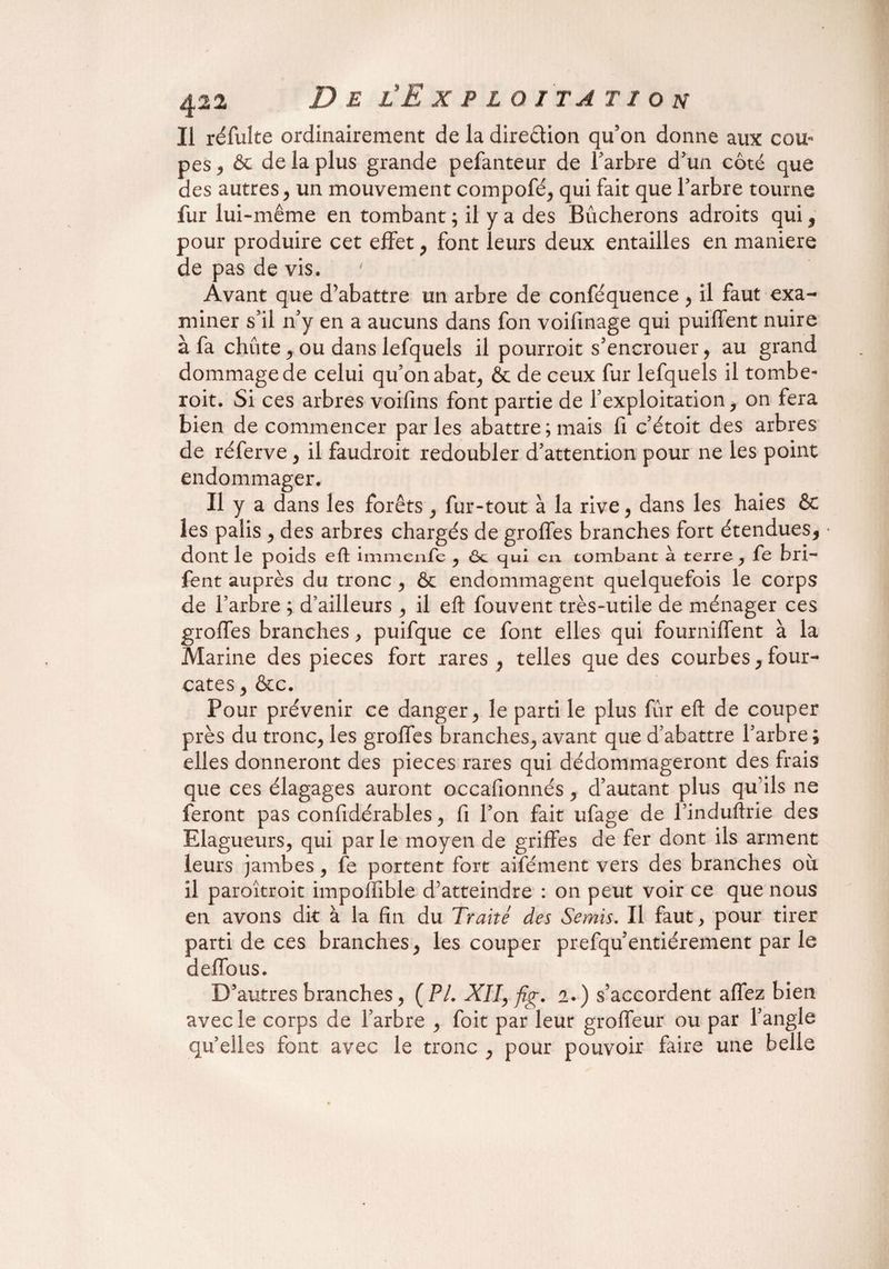 Il réfulte ordinairement de la direction qu’on donne aux cou* pes* & de la plus grande pefanteur de l’arbre d’un côté que des autres * un mouvement compofé* qui fait que l’arbre tourne fur lui-même en tombant ; il y a des Bûcherons adroits qui * pour produire cet effet* font leurs deux entailles en maniéré de pas de vis. Avant que d’abattre un arbre de conféquence * il faut exa¬ miner s’il n’y en a aucuns dans fon voifinage qui puilfent nuire à fa chute * ou dans lefquels il pourroit s’encrouer* au grand dommage de celui qu’on abat* & de ceux fur lefquels il tombe¬ rait. Si ces arbres voifins font partie de l’exploitation* on fera bien de commencer parles abattre; mais fi c’étoit des arbres de réferve * il faudrait redoubler d’attention pour ne les point endommager. Il y a dans les forêts * fur-tout à la rive* dans les haies & les palis * des arbres chargés de groffes branches fort étendues* dont le poids eft immenfe * ôt qui cia tombant à terre * fe bri- fent auprès du tronc * ôc endommagent quelquefois le corps de l’arbre ; d’ailleurs * il eft fouvent très-utile de ménager ces groffes branches* puifque ce font elles qui fourniffent à la Marine des pièces fort rares * telles que des courbes* four- cates * &c. Pour prévenir ce danger* le parti le plus fur eft de couper près du tronc* les groffes branches* avant que d’abattre l’arbre; elles donneront des pièces rares qui dédommageront des frais que ces élagages auront occafionnés * d’autant plus qu’ils ne feront pas confidérables * fi l’on fait ufage de l’induftrie des Elagueurs* qui parle moyen de griffes de fer dont ils arment leurs jambes * fe portent fort aifément vers des branches où. il paroîtroit impoffible d’atteindre : on peut voir ce que nous en avons dit à la fin du Traité des Semis. Il faut * pour tirer parti de ces branches* les couper prefqu’entiérement par le deffous. D’autres branches* (PL XII, fig. 2.) s’accordent affez bien avec le corps de l’arbre * foit par leur groffeur ou par l’angle quelles font avec le tronc * pour pouvoir faire une belle