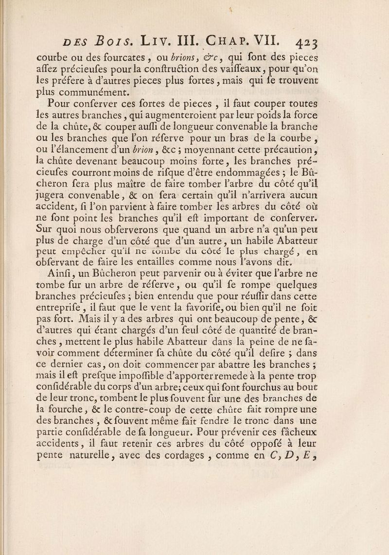 courbe ou des fourcates , ou brionsy &c , qui font des pièces affez précieufes pour la conftruêtion des vaifleaux, pour qu’on les préféré à d’autres pièces plus fortes , mais qui fe trouvent plus communément. Pour conferver ces fortes de pièces , il faut couper toutes les autres branches , qui augmenteroient par leur poids la force de la chûte, & couper auffi de longueur convenable la branche ou les branches que l’on réferve pour un bras de la courbe , ou l’élancement d’un brion, &c ; moyennant cette précaution ^ la chute devenant beaucoup moins forte, les branches pré¬ cieufes courront moins de rifque d’être endommagées ; le Bû¬ cheron fera plus maître de faire tomber l’arbre du côté qu’il jugera convenable, & on fera certain qu’il n’arrivera aucun accident. fi l’on parvient à faire tomber les arbres du côté où ne font point les branches qu’il eft important de conferver. Sur quoi nous obferverons que quand un arbre n’a qu’un peu plus de charge d’un côté que d’un autre, un habile Abatteur peut empêcher qu’il ne tombe du côté le plus chargé , en obfervant de faire les entailles comme nous bavons dit. Ainfi, un Bûcheron peut parvenir ou à éviter que l’arbre ne tombe fur un arbre de réferve, ou qu’il fe rompe quelques branches précieufes ; bien entendu que pour réurfir dans cette entreprife , il faut que le vent la favorife,ou bien qu’il ne foit pas fort. Mais il y a des arbres qui ont beaucoup de pente, & d’autres qui étant chargés d’un feul côté de quantité de bran¬ ches , mettent le plus habile Abatteur dans la peine de ne la¬ voir comment déterminer fa chûte du côté qu’il defire y dans ce dernier cas, on doit commencer par abattre les branches ; mais il eft prefque impoiïible d’apporter remede à la pente trop confidérable du corps d’un arbre; ceux qui font fourchus au bout de leur tronc, tombent le plus fouvent fur une des branches de la fourche, & le contre-coup de cette chûte fait rompre une des branches , & fouvent même fait fendre le tronc dans une partie confidérable de fa longueur. Pour prévenir ces fâcheux accidents, il faut retenir ces arbres du côté oppofé à leur pente naturelle, avec des cordages , comme en C, D$ E $