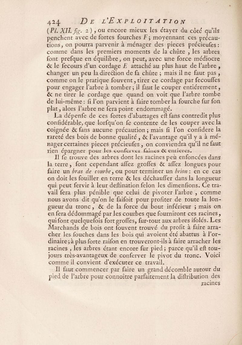 {PL XII fg. 2),ou encore mieux les étayer du côté quils penchent avec de fortes fourches F; moyennant ces précau¬ tions, on pourra parvenir à ménager des pièces précieufes : comme dans les premiers moments de la chûte , les arbres font prefque en équilibre, on peut, avec une force médiocre & le fecours d’un cordage E attaché au plus haut de l’arbre , changer un peu la dire&ion de fa chûte ; mais il ne faut pas , comme on le pratique fouvent, tirer ce cordage par fecoulfes pour engager l’arbre à tomber; il faut le couper entièrement, & ne tirer le cordage que quand on voit que l’arbre tombe de lui-même : fi l’on parvient à faire tomber la fourche fur fon plat, alors l’arbre ne fera point endommagé. La dépenfe de ces fortes d’abattages eft fans contredit plus confidérable, que lorfqu’on fe contente de les couper avec la coignée & fans aucune précaution ; mais fi l’on confidere la rareté des bois de bonne qualité , & l’avantage qu’il y a à mé¬ nager certaines pièces précieufes, on conviendra qu’il ne faut lien épargner pour les çQnfexver laines ôc entières. Il fe trouve des arbres dont les racines peu enfoncées dans la terre, font cependant allez greffes êc allez longues pour faire un bras de courbe, ou pour terminer un brion : en ce cas on doit les fouiller en terre & les déchaulfer dans la longueur qui peut fervir à leur deftination félon les dimenfions. Ce tra¬ vail fera plus pénible que celui de pivoter l’arbre , comme nous avons dit qu’on le faifoit pour profiter de toute la lon¬ gueur du tronc, & de la force du bout inférieur ; mais on en fera dédommagé par les courbes que fourniront ces racines , qui font quelquefois fort grolfes, fur-tout aux arbres ifolés. Les Marchands de bois ont fouvent trouvé du profit à faire arra¬ cher les fouches dans les bois qui avoient été abattus à l’or¬ dinaire^ plus forte raifon en trouveront-ils à faire arracher les racines , les arbres étant encore fur pied ; parce qu’il eft tou¬ jours très-avantageux de çonferver le pivot du tronc. Voici comme il convient d’exécuter ce travail. Il faut commencer par faire un grand décomble autour du pied de l’arbre pour connoître parfaitement la diftribution des racines