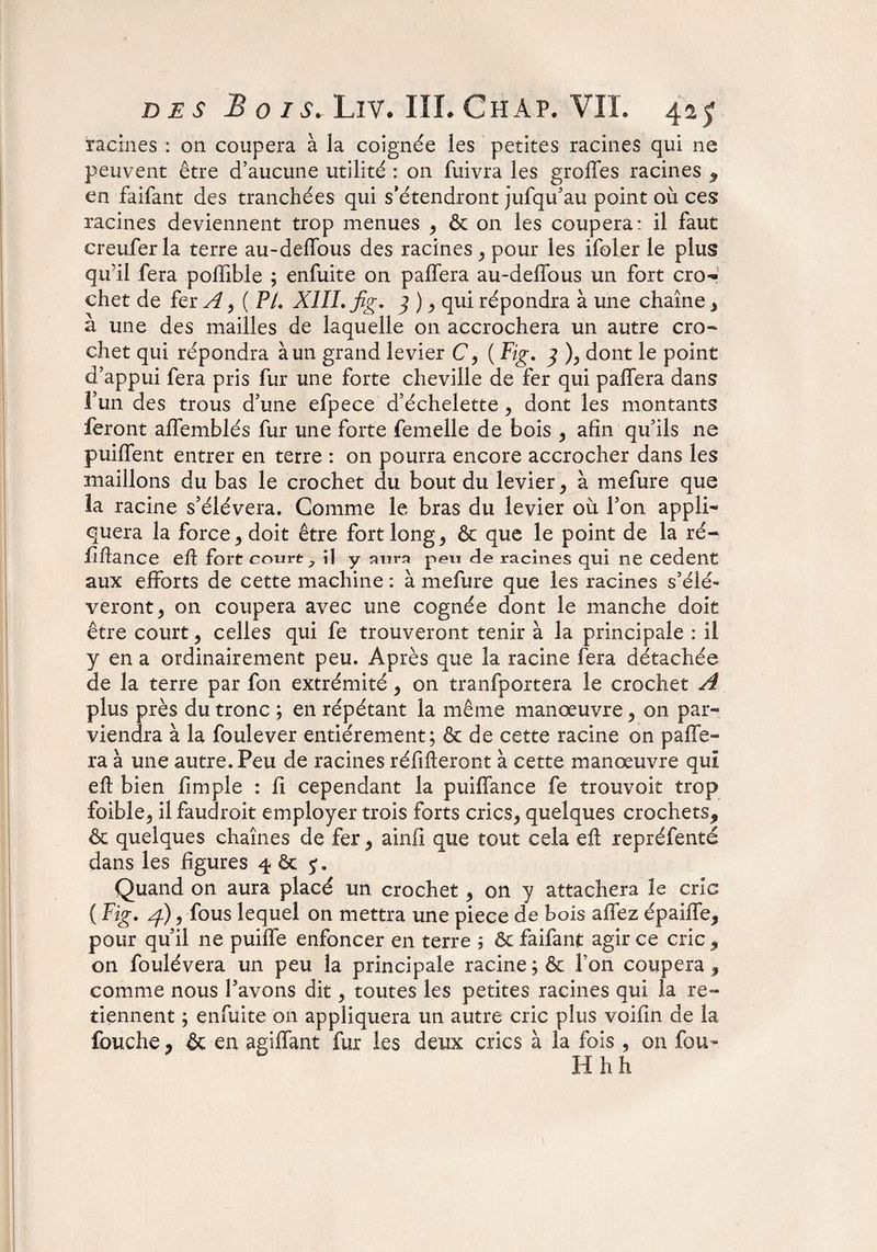 racines : on coupera à la coignée les petites racines qui ne peuvent être d’aucune utilité : on fuivra les greffes racines * en faifant des tranchées qui s’étendront jufqu’au point où ces racines deviennent trop menues * & on les coupera: il faut creufer la terre au-deffous des racines * pour les ifeler le plus qu’il fera poffible ; enfuite on paffera au-deffous un fort cro¬ chet de fer A, (PI. XIII. fig. 3 ) * qui répondra à une chaîne % à une des mailles de laquelle on accrochera un autre cro¬ chet qui répondra à un grand levier C, ( Fig. 3 ), dont le point d’appui fera pris fur une forte cheville de fer qui paffera dans l’un des trous d’une efpece d’échelette * dont les montants feront affemblés fur une forte femelle de bois * afin qu’ils ne puiffent entrer en terre : on pourra encore accrocher dans les maillons du bas le crochet du bout du levier, à mefure que la racine s’élèvera. Comme le bras du levier où l’on appli¬ quera la force* doit être fort long * & que le point de la ré- flftance eft fort court ; il y aura peu de racines qui ne cedent aux efforts de cette machine : à mefure que les racines s’élè¬ veront * on coupera avec une cognée dont le manche doit être court* celles qui fe trouveront tenir à la principale : il y en a ordinairement peu. Après que la racine fera détachée de la terre par fon extrémité * on tranfportera le crochet A plus près du tronc ; en répétant la même manœuvre* on par¬ viendra à la foulever entièrement; & de cette racine on paffe¬ ra à une autre. Peu de racines réfifteront à cette manœuvre qui eft bien fimple : fi cependant la puiffance fe trouvait trop foible* il faudroit employer trois forts crics* quelques crochets* & quelques chaînes de fer * ainfi que tout cela eft repréfenté dans les figures 4 & j. Quand on aura placé un crochet * on y attachera le cric ( Fig. /f)* fous lequel on mettra une piece de bois affez épaiffe* pour qu’il ne puiffe enfoncer en terre ; & faifant agir ce cric * on foulévera un peu la principale racine;& l’on coupera* comme nous l’avons dit * toutes les petites racines qui la re¬ tiennent ; enfuite on appliquera un autre cric plus voifin de la fouche * & en agiffant fur les deux crics à la fois , on fou-