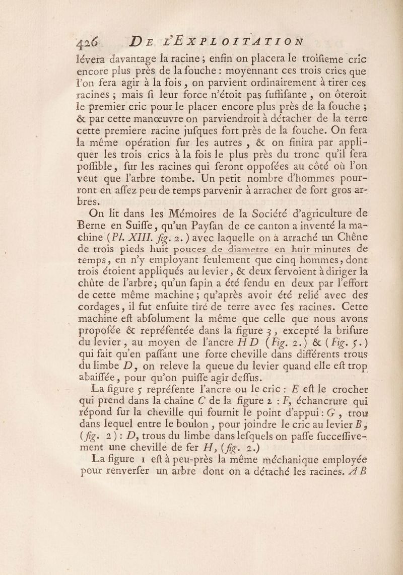 lèvera davantage la racine ; enfin on placera le troifieme cric encore plus près de la fouche : moyennant ces trois crics que Fou fera agir à la fois, on parvient ordinairement à tirer ces racines ; mais fi leur force n’étoit pas fufiifante , on ôteroit le premier cric pour le placer encore plus près de la fouche ; & par cette manœuvre on parviendroit à détacher de la terre cette première racine jufques fort près de la fouche. On fera la même opération fur les autres y & on finira par appli¬ quer les trois crics à la fois le plus près du tronc quil fera poffible^ fur les racines qui feront oppofées au côté où Ton veut que Farbre tombe. Un petit nombre d’hommes pour¬ ront en allez peu de temps parvenir à arracher de fort gros ar¬ bres. On lit dans les Mémoires de la Société d’agriculture de Berne en Suiffe, qu’un Payfan de ce canton a inventé la ma¬ chine (PL XIII. fig. 2. ) avec laquelle on à arraché un Chêne de trois pieds huit pouces cie diamètre en huit minutes de temps 5 en n’y employant feulement que cinq hommes , dont trois étoient appliqués au levier, & deux fervoient à diriger la chûte de l’arbre ; qu’un fapin a été fendu en deux par l’effort de cette même machine ; qu’après avoir été relié avec des cordages > il fut enfuite tiré de terre avec fes racines. Cette machine eft abfolument la même que celle que nous avons propofée & repréfentée dans la figure 3 , excepté la brifure du levier ^ au moyen de l’ancre H D (Fig. 2.) &l (Fig. $.) qui fait qu’en paffant une forte cheville dans différents trous du limbe D, on releve la queue du levier quand elle eft trop abaiffée, pour qu’on puiffe agir deffus. La figure y repréfente l’ancre ou le cric : £ eft le crochet qui prend dans la chaîne C de la figure z : F\ échancrure qui répond fur la cheville qui fournit le point d’appui : G , trou dans lequel entre le boulon > pour joindre le cric au levier B ? ( fig. 2 ) : D, trous du limbe dans lefquels on paffe fucceflîve- ment une cheville de fer H> (fig. 2.) La figure 1 eft à peu-près la même méchanique employée pour renverfer un arbre dont on a détaché les racines. A B