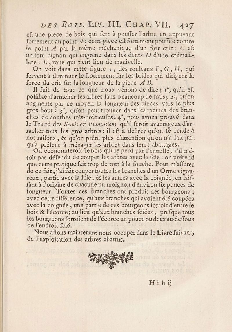 eft une piece de bois qui fert à pouffer l'arbre en appuyant fortement au point A : cette piece eft fortement pouffée contre îe point A par la même méchaniquç d’un fort cric : C eft un fort pignon qui engrene dans les dents D d’une crémail¬ lère : E 5 roue qui tient lieu de manivelle* On voit dans cette figure 1 ^ des rouleaux F3 G ? H, qui fervent à diminuer le frottement fur les brides qui dirigent la force du cric fur la longueur de la piece A B. Il fuit de tout ce que nous venons de dire; 1% qu’il eft poffible d’arracher les arbres fans beaucoup de frais; 20., qu’on augmente par ce moyen la longueur des pièces vers le plus gros bout ; 30, qu’on peut trouver dans les racines des bran¬ ches de courbes très-précieufes ; 4% nous avons prouvé dans le Traité des Semis & Plantations qu’il feroit avantageux d’ar¬ racher tous les gros arbres : il eft à defirer qu’on fe rende à nos raifons , & qu’on prête plus d’attention qu’on n’a fait juf-, qu’à préfent à ménager les arbres dans leurs abattages. On dconomiferoit le bois qui Te perd par remaille, s’il né- toit pas défendu de couper les arbres avec la fcie : on prétend que cette pratique fait trop de tort à la fouche. Pour m’affurer de ce fait, j’ai fait couper toutes les branches d’un Orme vigou- - reux, partie avec la fcie^ & les autres avec la coignée ^ en laiff fant à l’origine de chacune un moignon d’environ lix pouces de longueur. Toutes ces branches ont produit des bourgeons , avec cette différence ? qu’aux branches qui avoient été coupées avec la coignée 9 une partie de ces bourgeons fortoit d’entre le bois & Fécorce ; au lieu qu’aux branches fciées 5 prefque tous les bourgeons fortoient de l’écorce un pouce ou deux au-deffous de l’endroit fcié. Nous allons maintenant nous occuper dans le Livre fuivant, de l’exploitation des arbres abattus* H h h îj