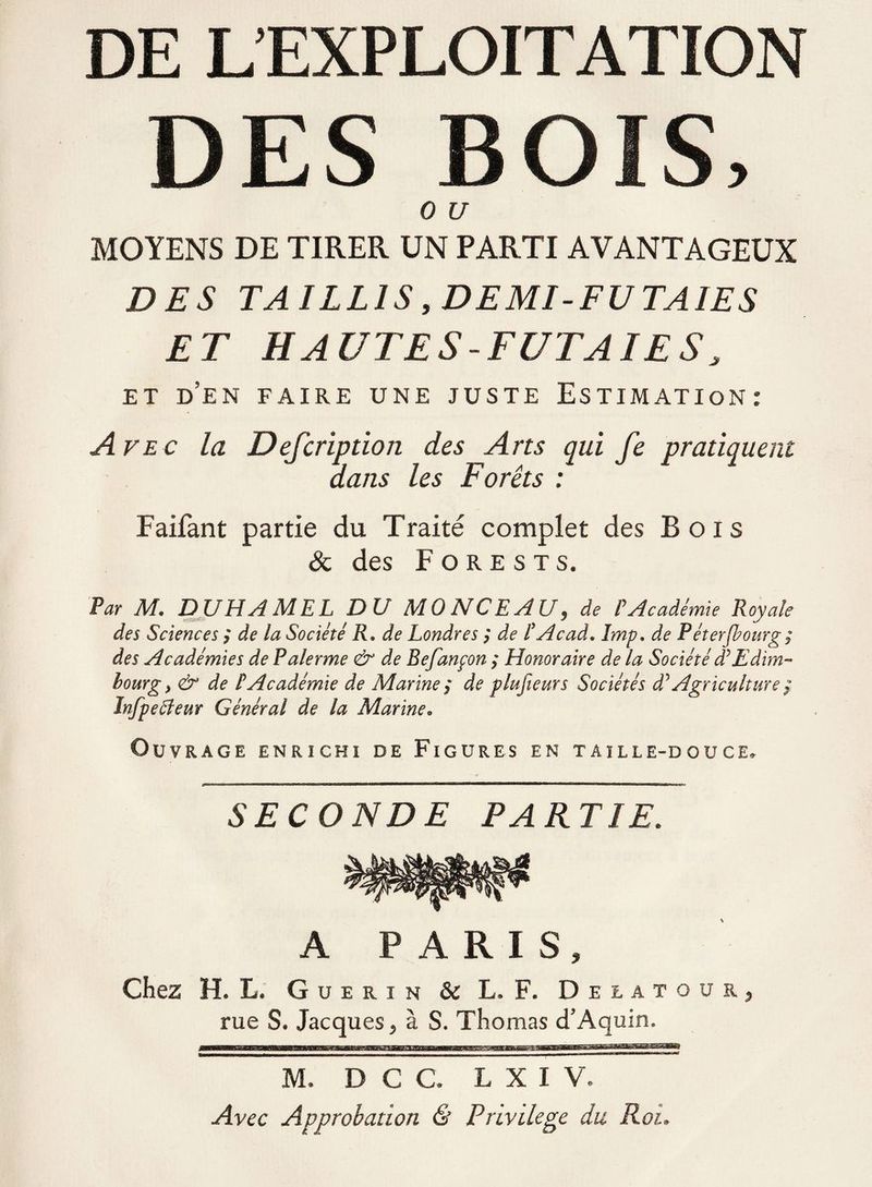 DE L’EXPLOITATION DES BOIS, 0 U MOYENS DE TIRER UN PARTI AVANTAGEUX DES TAILLIS, DEMI-FUTAIES ET HAUTES FUTAIES, ET D’EN FAIRE UNE JUSTE ESTIMATION: ription des Arts dans les Forêts Faifant partie du Traité complet des Bois & des F o re sts. Par M. DUHAMEL DU MONCEAU, de P Académie Royale des Sciences ; de la Société R. de Londres ; de t Acad. Imp. de Péterfbourg; des Académies de Palerme & de Befanpon ; Honoraire de la Société dyEdim¬ bourg} & de tAcadémie de Marine ; de plusieurs Sociétés d* Agriculture f Infpeffeur Général de la Marine» Ouvrage enrichi de Figures en taille-douce. SECONDE PARTIE. A PARIS, Chez H. L. Guérin & L. F. Delatour, rue S. Jacques, à S. Thomas d’Aquin. Avec la Defc qui fe pratiquent M, D C C. L X I V. Avec Approbation & Privilège du Roi.