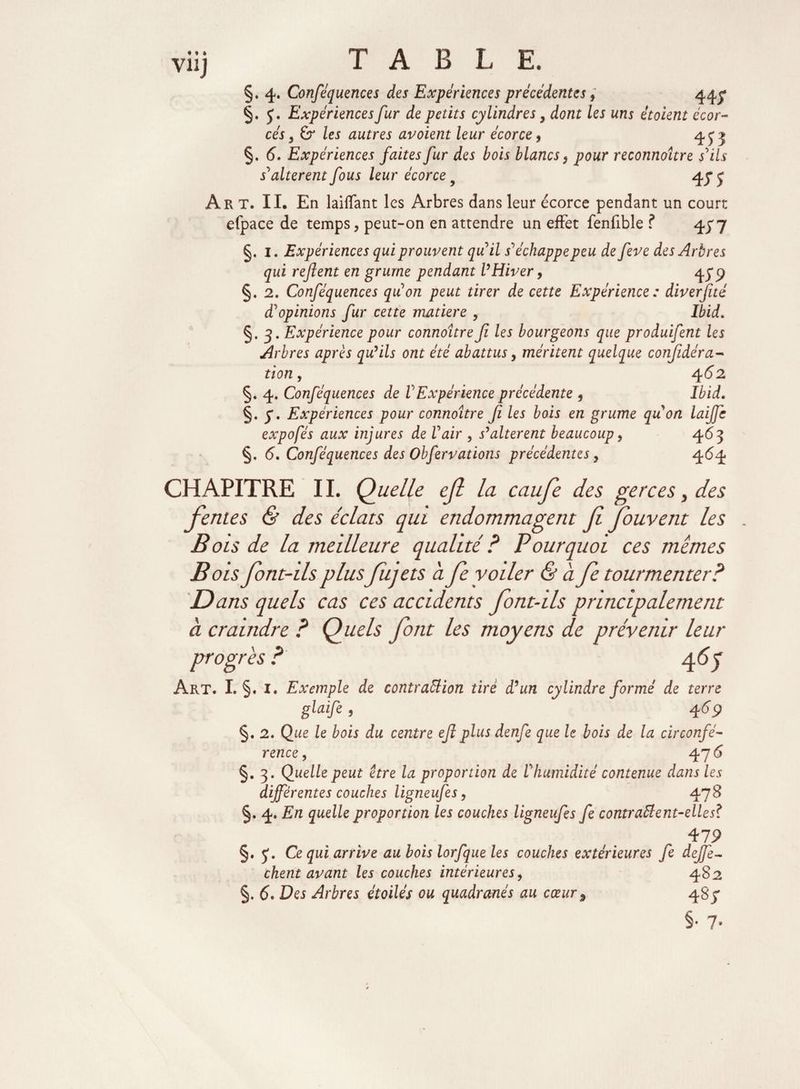 • î » V11J TABLE. §. 4. Conféquences des Expériences précédentes, 44^ §. J. Expériences fur de petits cylindres} dont les uns étoient écor- cés, 6r les autres avoient leur écorce, 4 y > §. 6. Expériences faites fur des bois blancs, pour reconnaître s'ils s'altèrent fous leur écorce y 45“ j Art. II. En biffant les Arbres dans leur écorce pendant un court efpace de temps, peut-on en attendre un effet fenfible ? 477 §. 1. Expériences qui prouvent qu'il s'échappe peu de feve des Arbres qui refient en grume pendant VHiver, 479 §. 2. Conféquences qu'on peut tirer de cette Expérience : diverfité d'opinions fur cette matière , Ibid. §. 3. Expérience pour connoître fi les bourgeons que produifent les Arbres après qu’ils ont été abattus y méritent quelque confidéra- tion, 462 §. 4. Conféquences de l'Expérience précédente , Ibid. §. y. Expériences pour connoître fi les bois en grume qu'on laiffc expofés aux injures de l'air , s’altèrent beaucoup, 463 §. 6, Conféquences des Obfervations précédentes, 464 CHAPITRE IL Quelle ejl la caufe des gerces, des fentes & des éclats qui endommagent fi fiouvent les B ois de la meilleure qualité ? Pourquoi ces mêmes Bois fiont-ils plus fujets a fe voiler & a fe tourmenter? Dans quels cas ces accidents font-ils principalement à craindre ? Quels font les moyens de prévenir leur progrès 4 65 Art. I. §. I. Exemple de contraction tiré d'un cylindre formé de terre glaifi 469 §. 2. Que le bois du centre efi plus denfe que le bois de la circonfé¬ rence , 476 §. 3. Quelle peut être la proportion de l'humidité contenue dans les différentes couches ligneufes, 478 §. 4. En quelle proportion les couches ligneufes fe contractent-elle s? 479 §. y. Ce qui arrive au bois lorfque les couches extérieures fe défié- chent avant les couches intérieures, 482 §. 6. Des Arbres étoilés ou quadranés au cœur9 487 §• 7-