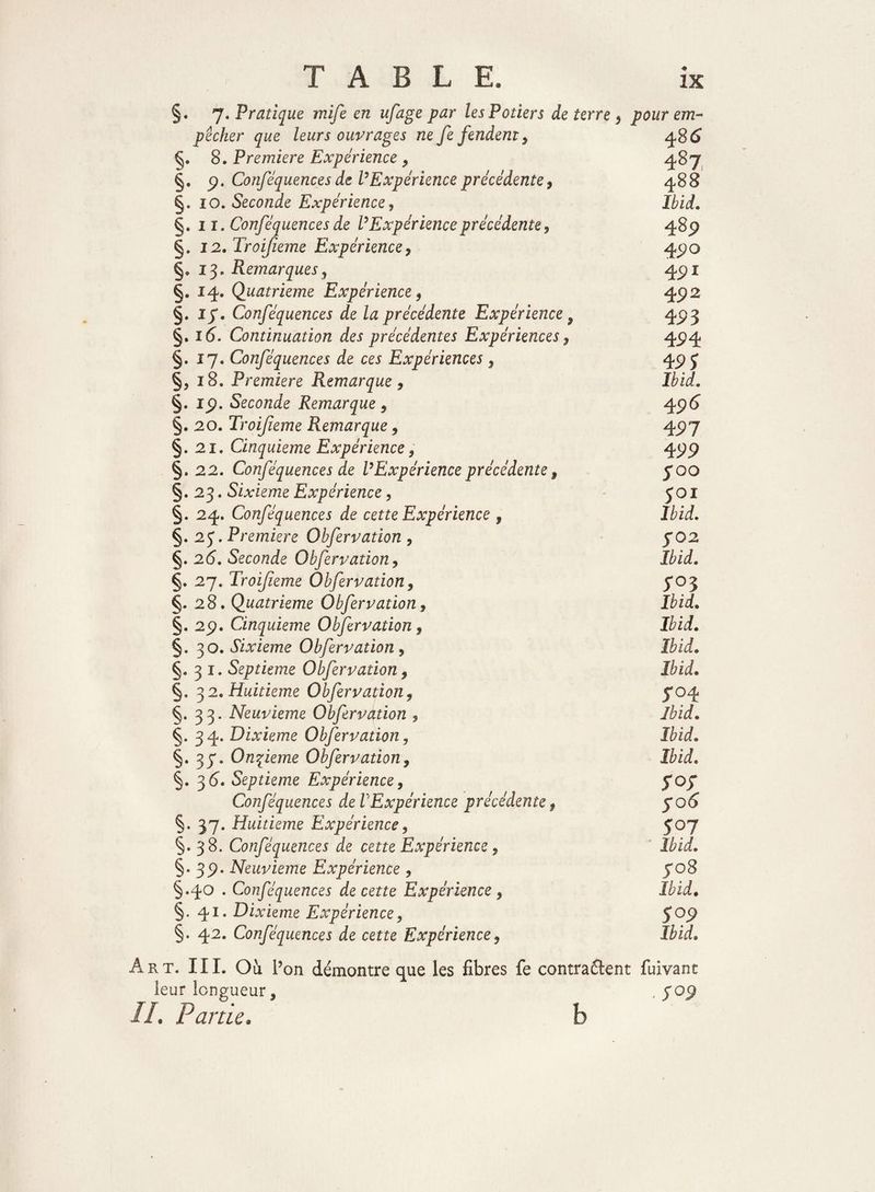 §. 7. Pratique mife en ufage par les Potiers de terre , pour em¬ pêcher que leurs ouvrages ne fe fendent, 4S6 §. 8. Première Expérience , 48 7 §. 9. Conséquences de P Expérience précédente , 488 §. 10. Seconde Expérience, Ibid. §. 11. Conféquences de V Expérience précédente, ^8p §. 12. Troijieme Expérience, 470 §.13. Remarques, 4pi §• J4» Quatrième Expérience, $92 §. if. Conféquences de la précédente Expérience 9 4pj §. i(5. Continuation des précédentes Expériences, 4.94 §.17. Conféquences de ces Expériences, qp J §, 18. Première Remarque , Ibid. §. ip. Seconde Remarque , 4p<5 §. 20. Troijieme Remarque, 4P7 §. 21, Cinquième Expérience, 4pp §,22. Conféquences de P Expérience précédente , joo §.23. Sixième Expérience, 501 §. 24. Conféquences de cette Expérience , Ibid. §. 2 J. Première Obfervation , J02 §. 2(5. Seconde Obfervation, Ibid. §. 27. Troifeme Obfervation, 5*03 §.28. Quatrième Obfervation, Ibid. 29. Cinquième Obfervation, Ibid. §. 30. Sixième Obfervation, Ibid. §.31. Septième Obfervation, Ibid• §. 32. Huitième Obfervation, 704 §.33. Neuvième Obfervation , Ibid» §. 34. Dixième Obfervation, Ibid. Onzième Obfervation, Ibid. §. 3(5. Septième Expérience, fof Conféquences de VExpérience précédente t fo 6 §. 37. Huitième Expérience, 507 §. 38. Conféquences de cette Expérience, Ibid. §. 3p. Neuvième Expérience , fo8 §.40 . Conféquences de cette Expérience, Ibid. §.41. Dixième Expérience, $09 §• 42. Conféquences de cette Expérience, Ibid. Art. III. Ou P on démontre que les fibres fe contractent fuivant leur longueur, , yop //. Partie. b