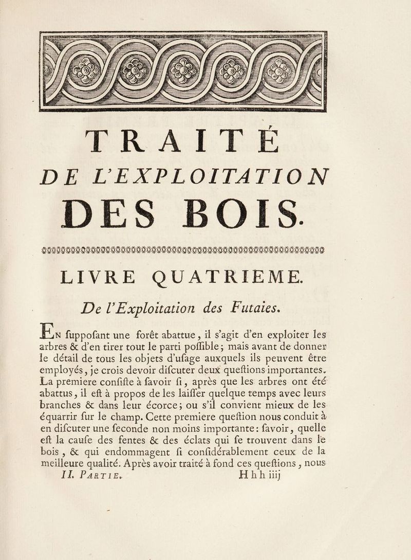 DES BOIS LIVRE QUATRIEME. De VExploitation des Futaies, .En fuppofant une forêt abattue, il s’agit d’en exploiter les arbres & cfen tirer tout le parti poflible ; mais avant de donner le détail de tous les objets d’ufage auxquels ils peuvent être employés, je crois devoir difcuter deux queftionsimportantes, La première confifte à favoir fi, après que les arbres ont été abattus, il eft à propos de les laififer quelque temps avec leurs branches & dans leur écorce; ou s’il convient mieux de les équarrir fur le champ. Cette première queftion nous conduit à en difcuter une fécondé non moins importante: favoir, quelle eft la caufe des fentes & des éclats qui fe trouvent dans le bois , & qui endommagent fi confidérablement ceux de la meilleure qualité. Après avoir traité à fond ces queftions, nous IL Partie» Hhhiiij