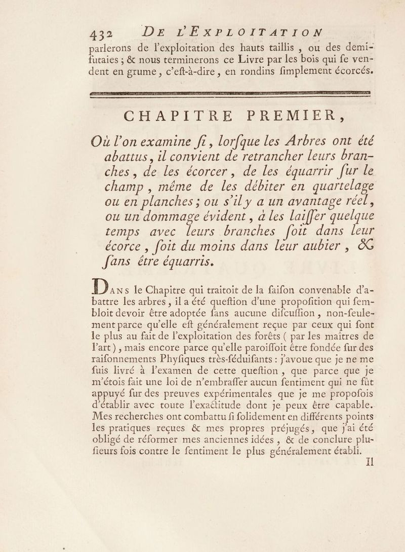 parlerons de l’exploitation des hauts taillis , ou des demi- futaies ; & nous terminerons ce Livre par les bois qui fe ven¬ dent en grume , c’elt-à-dire, en rondins fimplement écorcés. CHAPITRE PREMIER, Où Von examine jl, lorfque les Arbres ont été abattus, il convient de retrancher leurs bran¬ ches , de les écorcer, de les équarrir fur le champ , même de les débiter en quartelage ou en planches ; ou s’il y a un avantage réel, ou un dommage évident, à les laijfer quelque temps avec leurs branches foit dans leur écorce , foit du moins dans leur aubier , ÔC fans être équarris. Dans le Chapitre qui traitoit de la faifon convenable d’a- battre les arbres , il a été queftion d’une propofition qui fem- bloit devoir être adoptée fans aucune difcuffion , non-feule¬ ment parce qu’elle eft généralement reçue par ceux qui font le plus au fait de l’exploitation des forêts ( par les maîtres de l’art ) y mais encore parce quelle paroiffoit être fondée fur des raifonnements Phyfiques très-féduifants : j’avoue que je ne me fuis livré à l’examen de cette queftion , que parce que je m’étois fait une loi de n’embraffer aucun fentiment qui ne fût appuyé fur des preuves expérimentales que je me propofois d’établir avec toute l’exaditude dont je peux être capable. Mes recherches ont combattu fi folidement en différents points les pratiques reçues & mes propres préjugés y que j’ai été obligé de réformer mes anciennes idées y & de conclure plu- fleurs fois contre le fentiment le plus généralement établi.