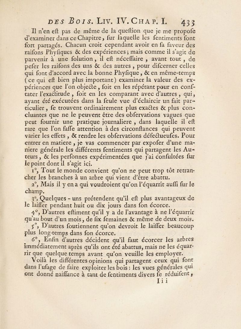 Il n9en efl: pas de même de la queftion que je me propofe d’examiner dans ce Chapitre, fur laquelle les fentiments font fort partagés. Chacun croit cependant avoir en fa faveur des raifons Phyfiques & des expériences ; mais comme il s’agit de parvenir à une folution, il efl: néceffaire , avant tout , de pefer les raifons des uns & des autres , pour difcerner celles qui font d’accord avec la bonne Phyfique ^ 6e en même-temps (ce qui efl bien plus important) examiner la valeur des ex¬ périences que Ton objeéte, foit en les répétant pour en conf- tater l’exaâitude , foit en les comparant avec d’autres ? qui 5 ayant été exécutées dans la feule vue d’éclaircir un fait par¬ ticulier , fe trouvent ordinairement plus exaétes & plus con¬ cluantes que ne le peuvent être des obfervations vagues que peut fournir une pratique journalière , dans laquelle il eft rare que l’on falfe attention à des circonftances qui peuvent varier les effets , 6c rendre les obfervations défeâueüfes. Pour entrer en matière , je vas commencer par expofer d’une ma¬ niéré générale les différents fentiments qui partagent les Au¬ teurs , 6c les perfonnes expérimentées que j’ai confultées fur le point dont il s’agit ici. i°y Tout le monde convient qu’on ne peut trop tôt retran¬ cher les branches à un arbre qui vient d’être abattu. 2°> Mais il y en a qui voudroient qu’on l’équarrît aufïi fur le champ. 3°> Quelques - uns prétendent qu’il efl: plus avantageux de le laiffer pendant huit ou dix jours dans fon écorce. 4°, D’autres eftiment qu’il y a de l’avantage à ne l’équarrir qu’au bout d’un mois > de fix femaines 6c même de deux mois. D’autres foutiennent qu’on devroit le laiffer beaucoup plus long-temps dans fon écorce. 6°, Enfin d’autres décident qu’il faut écorcer les arbres immédiatement après qu’ils ont été abattus^ mais ne les équar* rir que quelque temps avant qu’on veuille les employer. Voilà les différentes opinions qui partagent ceux qui font dans l’ufage de faire exploiter les bois : les vues générales qui ont donné naiffance à tant de fentiments divers fe réduifent 3 lïi