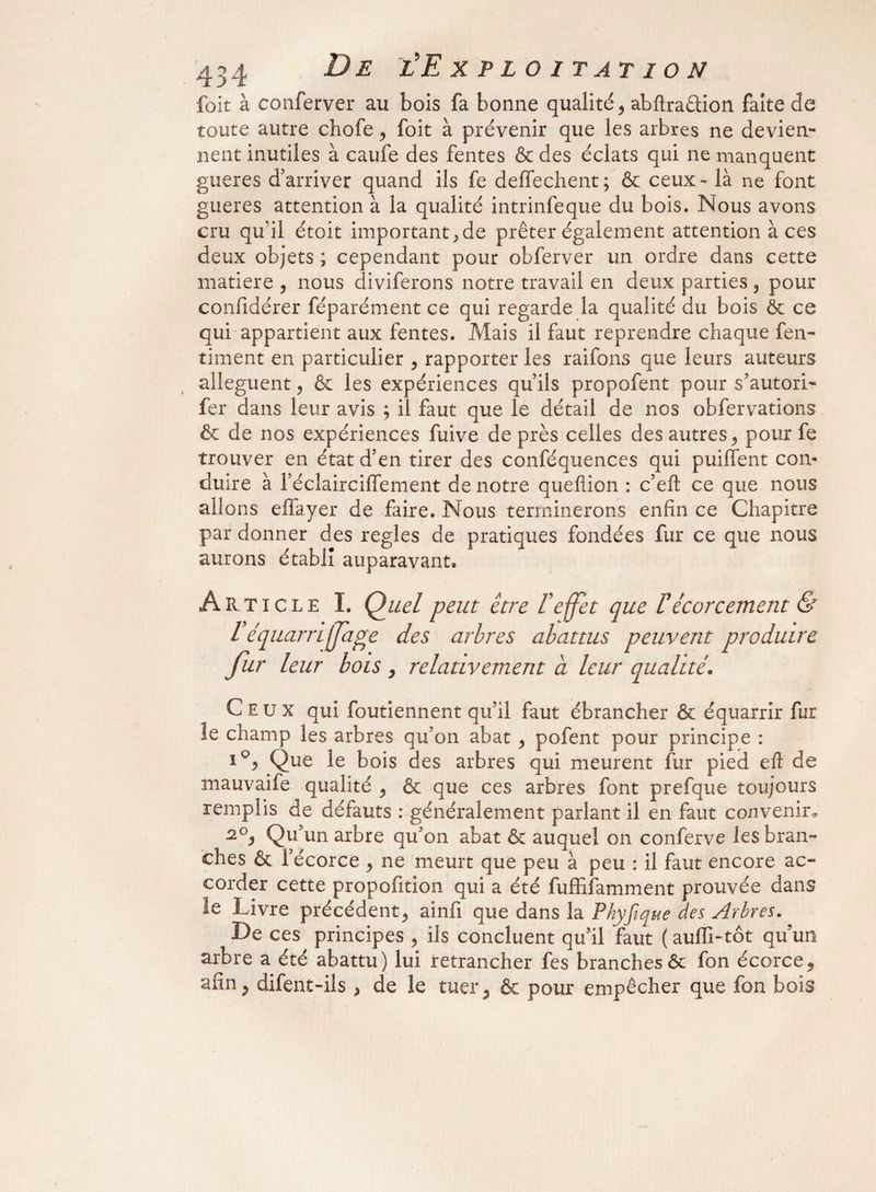 foit à conferver au bois fa bonne qualité > abftraêlion faite de toute autre chofe 3 foit à prévenir que les arbres ne devien¬ nent inutiles à caufe des fentes & des éclats qui ne manquent gueres d’arriver quand ils fe deffechent ; & ceux - là ne font gueres attention à la qualité intrinfeque du bois. Nous avons cru qu'il étoit important 3 de prêter également attention à ces deux objets ; cependant pour obferver un ordre dans cette matière 3 nous diviferons notre travail en deux parties 3 pour confidérer féparément ce qui regarde la qualité du bois & ce qui appartient aux fentes. Mais il faut reprendre chaque fen- timent en particulier 3 rapporter les raifons que leurs auteurs allèguent, & les expériences qu’ils propofent pour s’autori- fer dans leur avis ; il faut que le détail de nos obfervations & de nos expériences fuive de près celles des autres 3 pour fe trouver en état d’en tirer des conféquences qui puiffent con¬ duire à l’éclairciffement de notre queflion : c’eft ce que nous allons effayer de faire. Nous terminerons enfin ce Chapitre par donner des réglés de pratiques fondées fur ce que nous aurons établi auparavant. Article I. Quel peut être L'effet que Üécorcernent & l équarrijfage des arbres abattus peuvent produire fur leur bois > relativement a leur qualité. Ceux qui foutiennent qu’il faut ébrancher & équarrir fur le champ les arbres qu’on abat 3 pofent pour principe : Que le bois des arbres qui meurent fur pied eft de mauvaife qualité 3 & que ces arbres font prefque toujours remplis de défauts : généralement parlant il en faut convenir,, s0. Qu’un arbre qu’on abat & auquel on conferve les bran¬ ches & l’écorce y ne meurt que peu à peu : il faut encore ac¬ corder cette propofition qui a été fuffifamment prouvée dans le Livre précédent^ ainfi que dans la Phyfique des Arbres. De ces principes , ils concluent qu’il faut ( auffi-tôt quun arbre a été abattu) lui retrancher fes branchesôc fon écorce9 afin 5 difent-iis , de le tuer ; & pour empêcher que fon bois