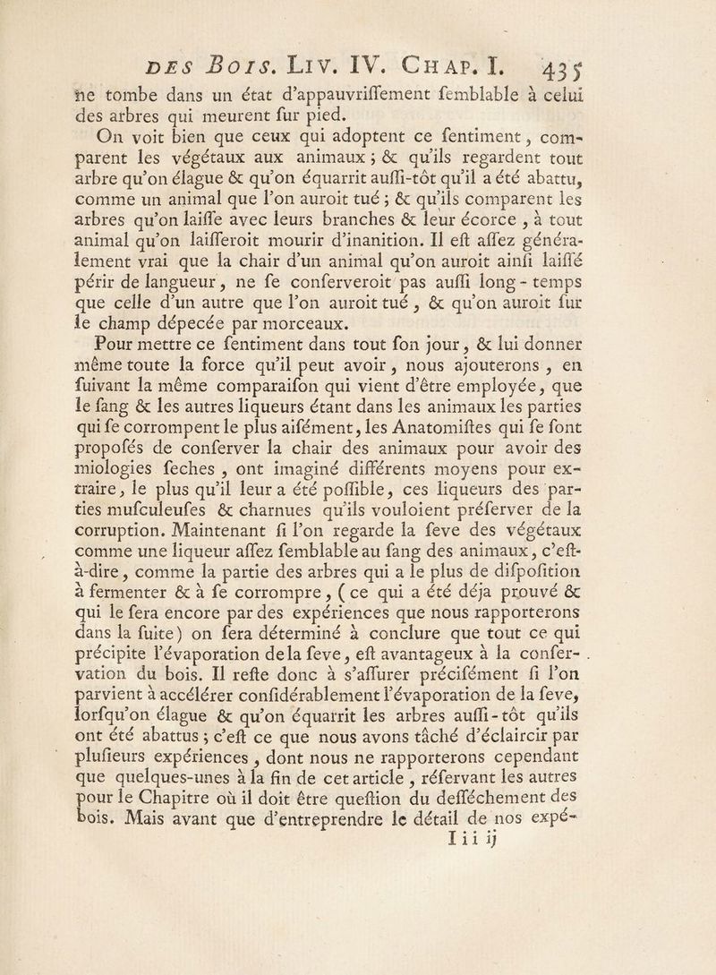 lie tombe dans un état d'appauvrilfement femblable à celui des arbres qui meurent fur pied. On voit bien que ceux qui adoptent ce fentiment , com¬ parent les végétaux aux animaux ; & qu'ils regardent tout arbre qu'on élague & qu on équarrit aulîî-tôt qu'il a été abattu, comme un animal que Ton aurait tué ; & quiîs comparent les arbres qu'on laiffe avec leurs branches & leur écorce , à tout animal qu'on laifferoit mourir d'inanition. Il eft allez généra¬ lement vrai que la chair d'un animal qu'on auroit ainli laiffé périr de langueur, ne fe conferveroit pas aufïi long-temps que celle d'un autre que l’on auroit tué , & qu’on auroit fur le champ dépecée par morceaux. Pour mettre ce fentiment dans tout fon jour, & lui donner même toute la force qu'il peut avoir , nous ajouterons , en fuivant la même comparaifon qui vient d’être employée , que le fang & les autres liqueurs étant dans les animaux les parties qui fe corrompent le plus aifément, les Anatomiftes qui fe font propofés de conferver la chair des animaux pour avoir des miologies feches , ont imaginé différents moyens pour ex¬ traire ; le plus qu'il leur a été pofïible, ces liqueurs des par¬ ties mufculeufes & charnues qu'ils voulaient préferver de la corruption. Maintenant il l'on regarde la feve des végétaux comme une liqueur affez femblable au fang des animaux, c’eft- à-dire, comme la partie des arbres qui a le plus de difpofïtion à fermenter & à fe corrompre, ( ce qui a été déjà prouvé & qui le fera encore par des expériences que nous rapporterons dans la fuite) on fera déterminé à conclure que tout ce qui précipite l'évaporation delà feve, eft avantageux à la confer- . vation du bois. Il refte donc à s'affurer précifément fi l'on parvient à accélérer confidérablement l'évaporation de la feve, lorfqu'on élague & qu'on équarrit les arbres aufli - tôt qu'ils ont été abattus ; c eft ce que nous avons tâché d'éclaircir par plufieurs expériences , dont nous ne rapporterons cependant que quelques-unes à la fin de cet article , réfervant les autres pour le Chapitre où il doit être queftion du defféchement des bois. Mais avant que d'entreprendre le détail de nos expé-