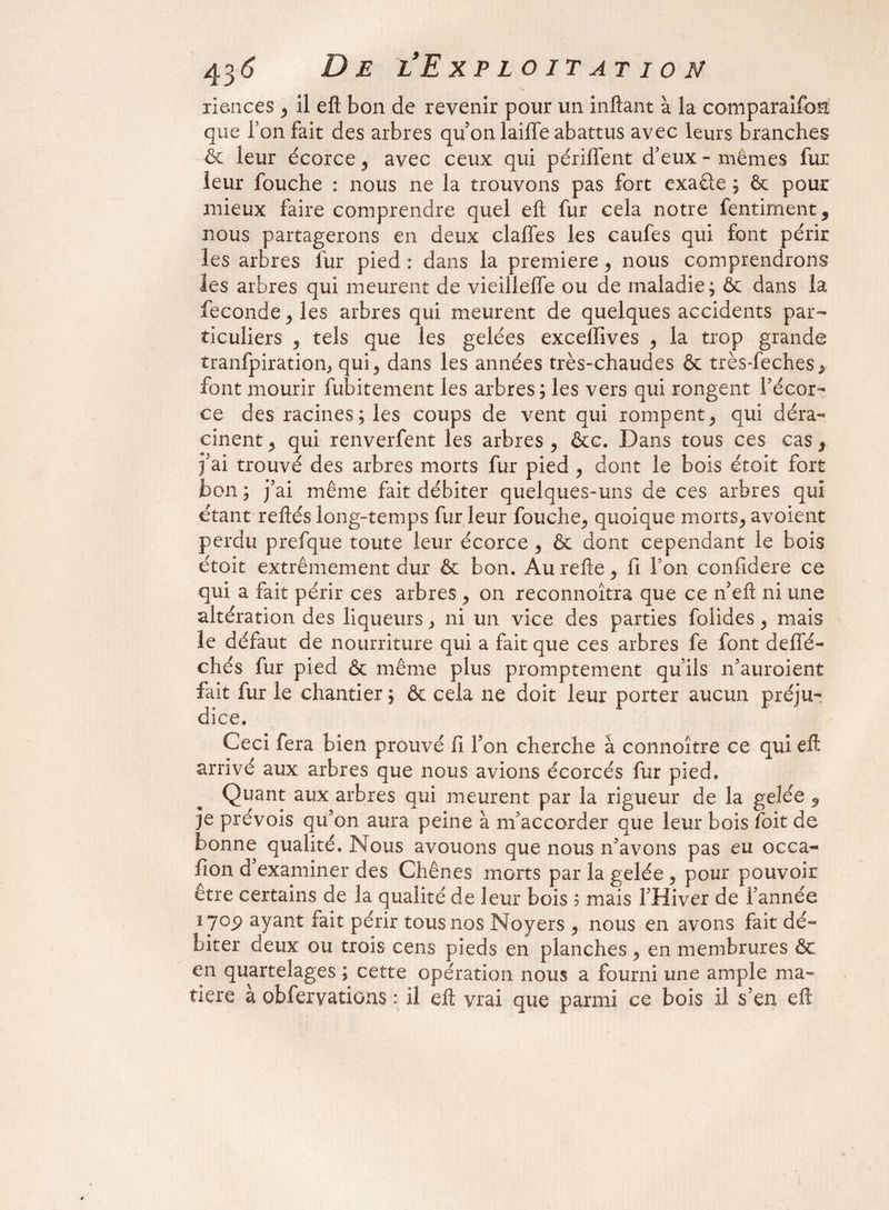 riences , il eft bon de revenir pour un inftant à la comparaifon que l’on fait des arbres qu'on laiffe abattus avec leurs branches & leur écorce , avec ceux qui périlfent d'eux - mêmes fur leur fouche : nous ne la trouvons pas fort exaête ; ôt pour mieux faire comprendre quel efl; fur cela notre fentiment, nous partagerons en deux claffes les caufes qui font périr les arbres fur pied : dans la première, nous comprendrons les arbres qui meurent de vieilleffe ou de maladie; & dans la fécondé j les arbres qui meurent de quelques accidents par¬ ticuliers , tels que les gelées exceffives , la trop grande tranfpiration, qui , dans les années très-chaudes & très-feches, font mourir fubitement les arbres; les vers qui rongent l’écor¬ ce des racines; les coups de vent qui rompent, qui déra¬ cinent 5 qui renverfent les arbres, &c. Dans tous ces cas, j'ai trouvé des arbres morts fur pied , dont le bois étoit fort bon ; j’ai même fait débiter quelques-uns de ces arbres qui étant reftés long-temps fur leur fouche, quoique morts, avoient perdu prefque toute leur écorce , & dont cependant le bois étoit extrêmement dur & bon. Aurefte, fi Ton confidere ce qui a fait périr ces arbres , on reconnoîtra que ce n’efl ni une altération des liqueurs, ni un vice des parties folides, mais le défaut de nourriture qui a fait que ces arbres fe font delfé- chés fur pied & même plus promptement quils n’auroient fait fur le chantier ; & cela ne doit leur porter aucun préju¬ dice. Ceci fera bien prouvé fi l’on cherche à connoître ce qui efl arrivé aux arbres que nous avions écorcés fur pied. Quant aux arbres qui meurent par la rigueur de la gelée , je prévois qu’on aura peine à m’accorder que leur bois foit de bonne qualité. Nous avouons que nous n’avons pas eu occa¬ sion d examiner des Chênes morts par la gelée , pour pouvoir être certains de la qualité de leur bois 5 mais 1 Hiver de l’année ïyop ayant fait périr tous nos Noyers , nous en avons fait dé¬ biter deux ou trois cens pieds en planches , en membrures & en quartelages ; cette opération nous a fourni une ample ma¬ tière a obfervations : il efl vrai que parmi ce bois il s’en efl