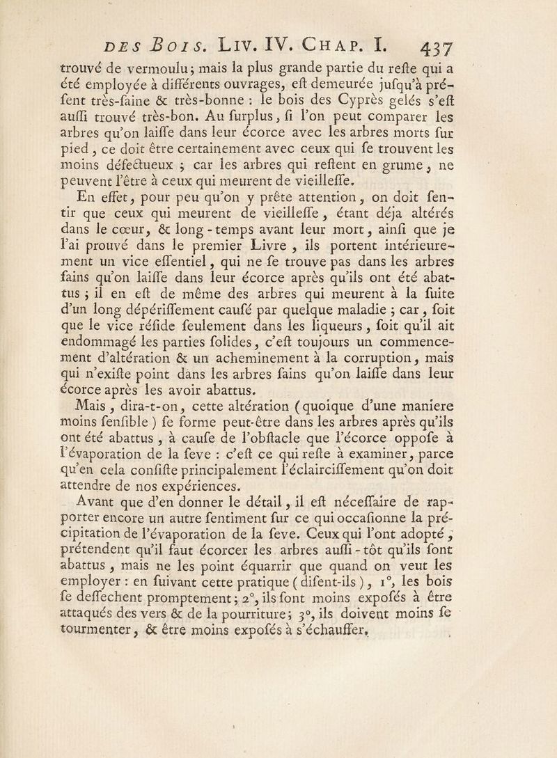 trouvé de vermoulu; mais la plus grande partie du relie qui a été employée à différents ouvrages, eft demeurée jufqu'à pré- fent très-faine & très-bonne : le bois des Cyprès gelés s’eft aufll trouvé très-bon. Aufurplus,fi l’on peut comparer les arbres qu'on laiffe dans leur écorce avec les arbres morts fur pied j ce doit être certainement avec ceux qui fe trouvent les moins défectueux ; car les arbres qui relient en grume 9 ne peuvent l'être à ceux qui meurent de vieilleffe. En effet j pour peu qu'on y prête attention, on doit fen- tir que ceux qui meurent de vieilleffe , étant déjà altérés dans le cœur, & long-temps avant leur mort , ainil que je Fai prouvé dans le premier Livre , ils portent intérieure¬ ment un vice effentiel, qui ne fe trouve pas dans les arbres fains qu'on laiffe dans leur écorce après qu'ils ont été abat¬ tus ; il en eft de même des arbres qui meurent à la fuite d'un long dépériffement caufé par quelque maladie ; car 5 foit que le vice réfide feulement dans les liqueurs , foit quil ait endommagé les parties folides, c’ell toujours un commence¬ ment d’altération & un acheminement à la corruption , mais qui n'exifle point dans les arbres fains qu’on laiffe dans leur écorce après les avoir abattus. Mais , dira-t-onj cette altération (quoique d'une maniéré moins fenfibîe ) fe forme peut-être dans les arbres après qu'ils ont été abattus , à caufe de Fobftacle que Fécorce oppofe à Févaporation de la feve : c'eft ce qui refie à examiner, parce qu'en cela confifte principalement l'éclairciffement qu'on doit attendre de nos expériences. Avant que d’en donner le détail , il eft néceffaire de rap¬ porter encore un autre fentiment fur ce qui occailonne la pré¬ cipitation de Févaporation de la feve. Ceux qui Font adopté 3 prétendent qu'il faut écorcer les arbres aufli - tôt qu'ils font abattus , mais ne les point équarrir que quand on veut les employer : en fuivant cette pratique ( difent-ils ) 9 i°> les bois fe deffechent promptement; 2% ils font moins expofés à être attaqués des vers & de la pourriture; 3°, ils doivent moins fe tourmenter , & être moins expofés à s'échauffer*