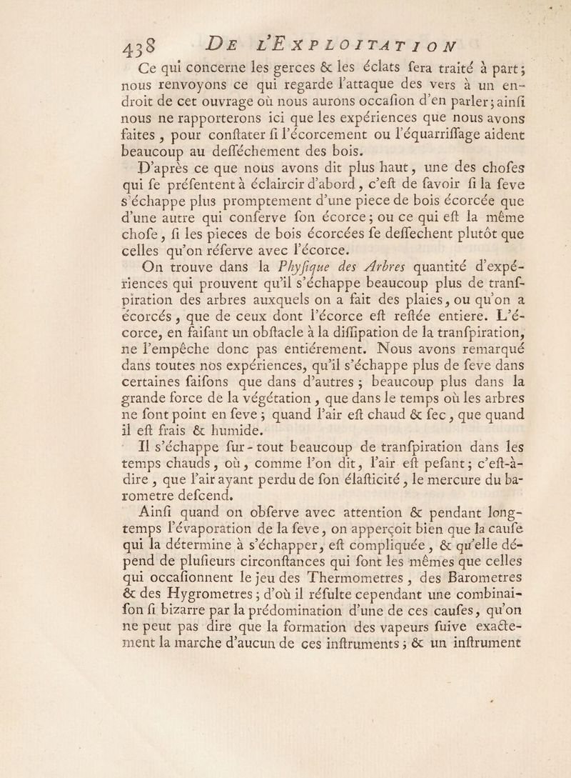Ce qui concerne les gerces & les éclats fera traité à part; nous renvoyons ce qui regarde l’attaque des vers à un en¬ droit de cet ouvrage où nous aurons occafion d’en parler ; ainfî nous ne rapporterons ici que les expériences que nous avons faites , pour conftater li l’écorcement ou féquarriffage aident beaucoup au delféchement des bois. D’après ce que nous avons dit plus haut, une des chofes qui fe préfentent à éclaircir d’abord., c’eft de favoir fi la feve s échappe plus promptement d’une piecede bois écorcée que d’une autre qui conferve fon écorce ; ou ce qui eft la même chofe , fi les pièces de bois écorcées fe deffechent plutôt que celles qu’on réferve avec l’écorce. On trouve dans la Phyfique des Arbres quantité d’expé¬ riences qui prouvent qu’il s’échappe beaucoup plus de tranf- piration des arbres auxquels on a fait des plaies, ou qu’on a écorcés , que de ceux dont l’écorce eft reftée entière. L’é¬ corce, en faifant un obftacle à la diiïipation de la tranfpiration, ne l’empêche donc pas entièrement. Nous avons remarqué dans toutes nos expériences, qu’il s’échappe plus de feve dans certaines faifons que dans d’autres ; beaucoup plus dans la grande force de la végétation , que dans le temps où les arbres ne font point en feve ; quand fair eft chaud & fec, que quand il eft frais & humide. Il s’échappe fur-tout beaucoup de tranfpiration dans les temps chauds, où, comme l’on dit, l’air eft pefant; c’eft-à- dire , que l’air ayant perdu de fon élafticité, le mercure du ba¬ romètre defcend, Ainfî quand on obferve avec attention & pendant long¬ temps l’évaporation de la feve, on apperçoit bien que la caufe qui la détermine à s’échapper, eft compliquée, & qu’elle dé¬ pend de plufieurs circonftances qui font les mêmes que celles qui occafionnent le jeu des Thermomètres, des Baromètres & des Hygromètres ; d’où il réfulte cependant une combinai- fon fi bizarre par la prédomination d’une de ces caufes, qu’on ne peut pas dire que la formation des vapeurs fuive exacte¬ ment la marche d’aucun de ces inftruments ; & un infiniment