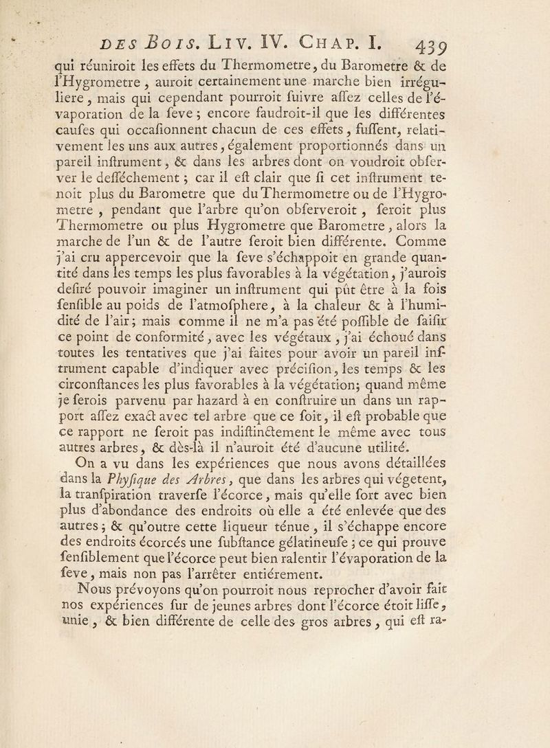 qui réuniroit les effets du Thermomètre > du Baromètre & de l’Hygrometre, auroit certainement une marche bien irrégu¬ lière 9 mais qui cependant pourroit fuivre affez celles de l’é¬ vaporation de la feve ; encore faudroit-il que les différentes caufes qui occafionnent chacun de ces effets 9 Biffent., relati¬ vement les uns aux autres ? également proportionnés dans un pareil infiniment 9 & dans les arbres dont on voudroit obfer- ver le defféchement ; car il eft clair que fi cet infiniment te- noit plus du Baromètre que du Thermomètre ou de l’Hygro- rnetre , pendant que l’arbre qu’on obferveroit 9 feroit plus Thermomètre ou plus Hygromètre que Baromètre > alors la marche de l'un 6e de l’autre feroit bien différente. Comme j’ai cru appercevoir que la feve s’échappoit en grande quan¬ tité dans les temps les plus favorables à la végétation > j’aurois defiré pouvoir imaginer un infiniment qui pût être à la fois fenfible au poids de Fatmofphere^ à la chaleur & à 1 humi¬ dité de l’air; mais comme il ne m’a pas été poffible de faifir ce point de conformité , avec les végétaux 9 j’ai échoué dans toutes les tentatives que j’ai faites pour avoir un pareil in£ trument capable d’indiquer avec précifion^ les temps & les circonflances les plus favorables à la végétation; quand même je ferois parvenu par hazard à en conflruire un dans un rap¬ port affez exact avec tel arbre que ce foit 5 il eft probable que ce rapport ne feroit pas indiftinêlement le même avec tous autres arbres 9 & dès-là il n’auroit été d’aucune utilité. On a vu dans les expériences que nous avons détaillées dans la Phyfique des Arbres, que dans les arbres qui végètent, la tranfpiration traverfe l’écorce > mais qu’elle fort avec bien plus d’abondance des endroits où elle a été enlevée que des autres ; & qu’outre cette liqueur ténue 9 il s’échappe encore des endroits écorcés une fubftance gélatineufe ; ce qui prouve fenfiblement que l’écorce peut bien ralentir l’évaporation de la feve 9 mais non pas l’arrêter entièrement. Nous prévoyons qu’on pourroit nous reprocher d’avoir fait nos expériences fur de jeunes arbres dont l’écorce étoit liffe ? unie P & bien différente de celle des gros arbres 9 qui eft ra»