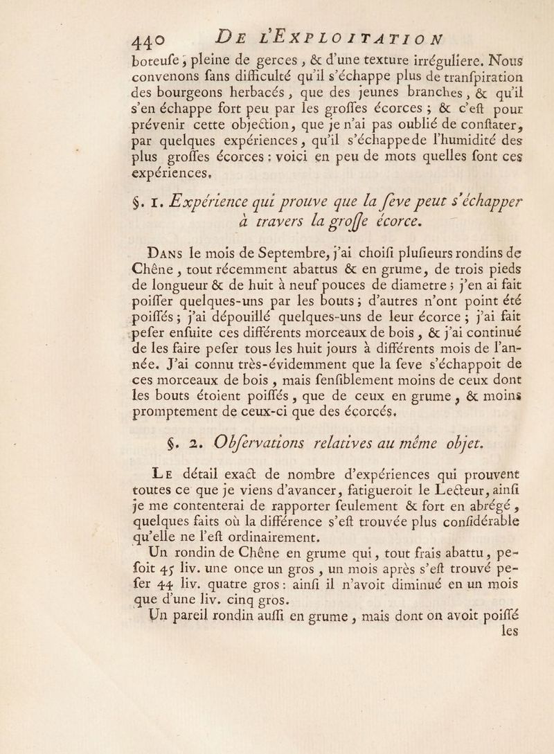 boteufe > pleine de gerces , & d’une texture irrégulière. Nous convenons fans difficulté quil s’échappe plus de tranfpiration des bourgeons herbacés , que des jeunes branches * & qu’il s’en échappe fort peu par les grolfes écorces ; & c’eft pour prévenir cette objection, que je n’ai pas oublié de confiâtes par quelques expériences, qu’il s’échappe de l’humidité des plus groffes écorces ; voici en peu de mots quelles font ces expériences, §. I. Expérience qui prouve que la feve peut s'échapper à travers la grojje écorce. Dans le mois de Septembre, j’ai choifl plufieurs rondins de Chêne , tout récemment abattus & en grume, de trois pieds de longueur & de huit à neuf pouces de diamètre ; j’en ai fait poilfer quelques-uns par les bouts \ d’autres n’ont point été poiffés ; j’ai dépouillé quelques-uns de leur écorce ; j'ai fait pefer enfuite ces différents morceaux de bois , & j’ai continué de les faire pefer tous les huit jours à différents mois de l’an¬ née, J’ai connu très-évidemment que la feve s’échappoit de ces morceaux de bois , mais fenfiblement moins de ceux dont les bouts étoient poiffés , que de ceux en grume , & moins promptement de ceux-ci que des éçorçés. §. 2» Obfervations relatives au meme objet. Le détail exact de nombre d’expériences qui prouvent toutes ce que je viens d’avancer, fatigueroit le Leéteur, ainfi je me contenterai de rapporter feulement & fort en abrégé , quelques faits où la différence s’efl: trouvée plus con/îdérable qu’elle ne l’eft ordinairement. Un rondin de Chêne en grume qui, tout frais abattu, pe~ foit 45* liv. une once un gros , un mois après s’eft trouvé pe- fer 44 liv. quatre gros : ainfi il n’avoit diminué en un mois que d’une liv. cinq gros. Un pareil rondin auffi en grume , mais dont on avoit poiffé les