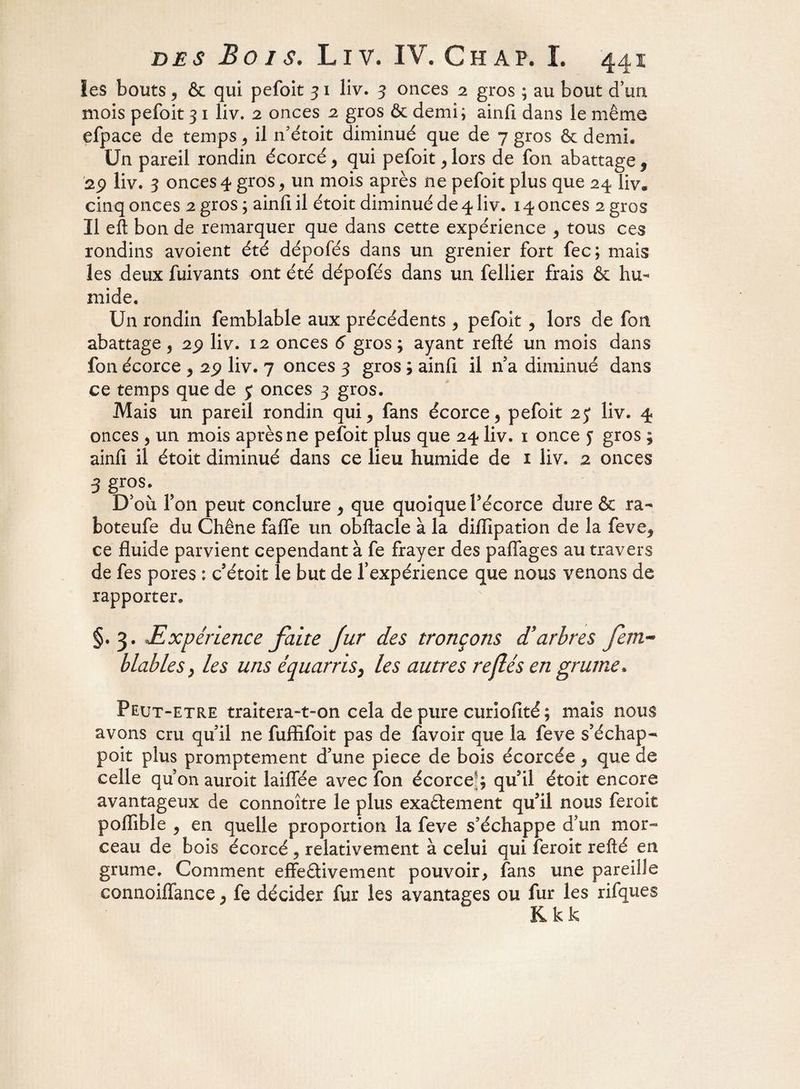 les bouts , & qui pefoit 31 liv. 3 onces 2 gros ; au bout d’un mois pefoit 31 liv. 2 onces 2 gros & demi; ainfi dans le même efpace de temps , il n'étoit diminué que de y gros & demi. Un pareil rondin écorcé, qui pefoit , lors de fon abattage f 2p liv. 3 onces 4 gros, un mois après ne pefoit plus que 24 liv. cinq onces 2 gros; ainfiil étoit diminué de 4 liv. 14 onces 2 gros Il eft bon de remarquer que dans cette expérience , tous ces rondins avoient été dépofés dans un grenier fort fec; mais les deux fuivants ont été dépofés dans un fellier frais & hu¬ mide. Un rondin femblable aux précédents , pefoit , lors de fon abattage , 29 liv. 12 onces 6 gros ; ayant refté un mois dans fon écorce , 29 liv. 7 onces 3 gros , ainfi il na diminué dans ce temps que de 5 onces 3 gros. Mais un pareil rondin qui, fans écorce , pefoit 25* liv. 4 onces , un mois après ne pefoit plus que 24 liv. 1 once y gros ; ainfi il étoit diminué dans ce lieu humide de 1 liv. 2 onces 3 gros. D'où Ton peut conclure , que quoique Y écorce dure & ra- boteufe du Chêne fafle un obftacle à la difiîpation de la feve, ce fluide parvient cependant à fe frayer des paflages au travers de fes pores : c'étoit le but de f expérience que nous venons de rapporter. §.3. *Expérience faite fur des tronçons £ arbres fem~° b Labié s} les uns équarris} les autres rejlés en grume* Peut-etre traitera-t-on cela de pure curiofité ; mais nous avons cru qu'il ne fuflifoit pas de favoir que la leva s’échap- poit plus promptement d'une piece de bois écorcée , que de celle qu’on auroit biffée avec fon écorce:, qu'il étoit encore avantageux de connoître le plus exactement qu'il nous feroit pofiible , en quelle proportion la feve s'échappe d'un mor¬ ceau de bois écorcé , relativement à celui qui feroit refté en grume. Comment effectivement pouvoir, fans une pareille connoiffance, fe décider fur les avantages ou fur les rifques K k k