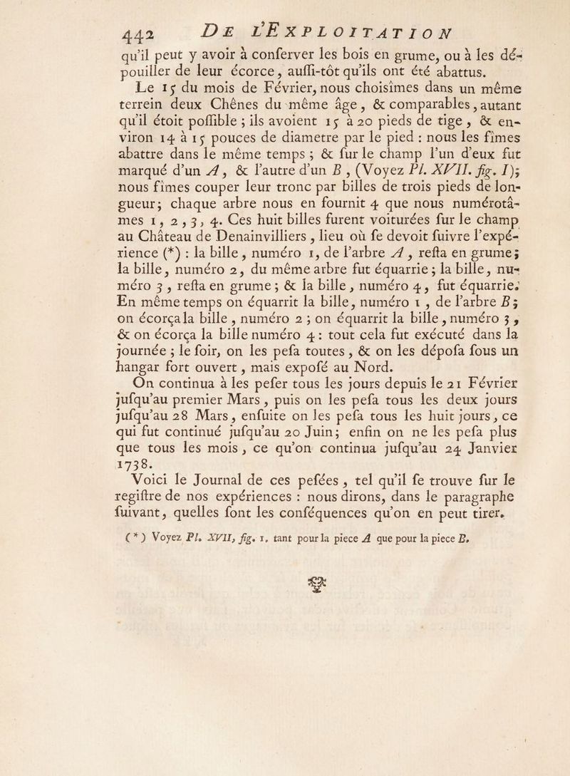 / 442 De l'Exploitation qu’il peut y avoir à conferver les bois en grume, ou à les dé¬ pouiller de leur écorce, aufli-tôt qu’ils ont été abattus. Le 15 du mois de Février, nous choisîmes dans un même terrein deux Chênes du même âge, & comparables, autant qu’il étoit poftible ; ils avoient i j à 20 pieds de tige , ôt en¬ viron 14 à ij pouces de diamètre par le pied : nous les fîmes abattre dans le même temps ; & fur le champ l’un d’eux fut marqué d’un A, & l’autre d’un B , (Voyez PL XVIL fig. /); nous fîmes couper leur tronc par billes de trois pieds de lon¬ gueur; chaque arbre nous en fournit 4 que nous numérotâ¬ mes i, 2,3) 4. Ces huit billes furent voiturées fur le champ au Château de Denainvilliers , lieu où fe devoit fuivre l’expé¬ rience (*) : la bille , numéro 1, de l’arbre A, refta en grume; la bille, numéro 2, du même arbre fut équarrie; la bille, nu¬ méro 5 , refta en grume ; & la bille , numéro 4, fut équarrie.1 En même temps on équarrit la bille, numéro 1 , de l’arbre Z?; on écorçala bille , numéro 2 ; on équarrit la bille, numéro 5 * & on écorça la bille numéro 4 : tout cela fut exécuté dans la journée ; le foir, on les pefa toutes, & on les dépofa fous un hangar fort ouvert, mais expofé au Nord. On continua à les pefer tous les jours depuis le 21 Février jufqu’au premier Mars, puis on les pefa tous les deux jours jufqu’au 28 Mars, enfuite on les pefa tous les huit jours, ce qui fut continué jufqu’au 20 Juin; enfin on ne les pefa plus que tous les mois , ce qu’on continua jufqu’au 24 Janvier 1738\ Voici le Journal de ces pefées , tel qu’il fe trouve fur le regiftre de nos expériences : nous dirons, dans le paragraphe fuivant, quelles font les conféquences qu’on en peut tirer. ( * ) Voyez PL XVII, fig, 1, tant pour la piece A que pour la piece B*