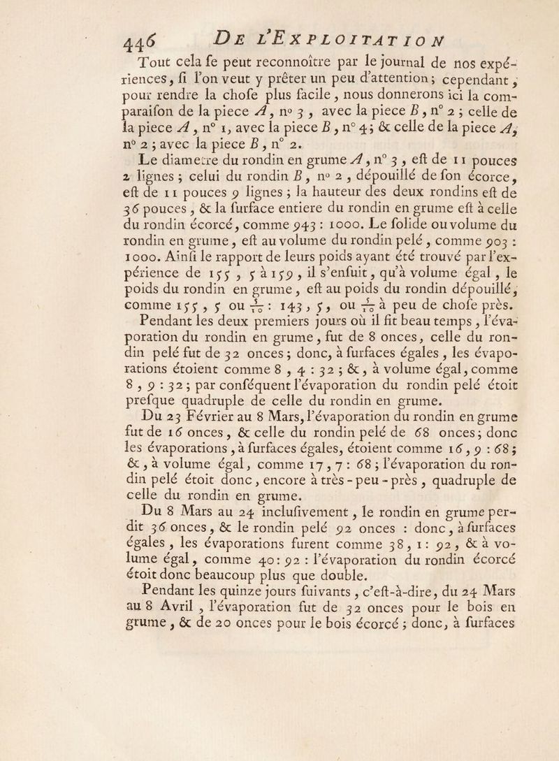 Tout cela fe peut reconnoître par le journal de nos expé¬ riences , fi Ton veut y prêter un peu d’attention; cependant , pour rendre la chofe plus facile , nous donnerons ici la com- paraifon de la piece A, n° 3 , avec la piece B, n° 2 ; celle de la piece A , n° 1, avec la piece B , n° 4 ; & celle de la piece A, n° 2 ; avec la piece £, n° 2. Le diame:re du rondin en grume A , n° 3 , eft de 11 pouces 2 lignes ; celui du rondin B, n° 2 , dépouillé de fon écorce, eft de 11 pouces 9 lignes ; la hauteur des deux rondins eft de 36 pouces, & la furface entière du rondin en grume eft à celle du rondin écorcé, comme 943 : 1000. Le folide ou volume du rondin en grume, eft au volume du rondin pelé , comme 903 : 1000. Ainfi le rapport de leurs poids ayant été trouvé par l’ex¬ périence de ijy , y à 139 , il s’enfuit, quà volume égal , le poids du rondin en grume, eft au poids du rondin dépouillé, comme iyy,y ou : 143 , y, ou à peu de chofe près. Pendant les deux premiers jours où il fit beau temps , l’éva¬ poration du rondin en grume, fut de 8 onces, celle du ron¬ din pelé fut de 32 onces ; donc, à furfaces égales , les évapo¬ rations étoient comme 8,4 : 32 ; &, à volume égal, comme 8,9 : 32; par conféquent l’évaporation du rondin pelé étoit prefque quadruple de celle du rondin en grume. Du 23 Février au 8 Mars, l’évaporation du rondin en grume fut de 16 onces, ôc celle du rondin pelé de 68 onces; donc les évaporations , à furfaces égales, étoient comme 16,9 : 68; & , à volume égal, comme 17,7: 68 ; l’évaporation du ron¬ din pelé étoit donc, encore à très-peu-près , quadruple de celle du rondin en grume. Du 8 Mars au 24 inclufivement, le rondin en grume per¬ dit 36 onces, & le rondin pelé 92 onces : donc, à furfaces égales , les évaporations furent comme 38, 1: 92 , & à vo¬ lume égal, comme 40:92 : l’évaporation du rondin écorcé étoit donc beaucoup plus que double. Pendant les quinze jours fuivants , c'eft-à-dire, du 24 Mars au 8 Avril , l’évaporation fut de 32 onces pour le bois en grume , & de 20 onces pour le bois écorcé ; donc, à furfaces