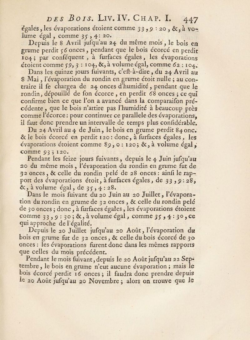 égales , les évaporations étoient comme 33,2 : 20 , à vo¬ lume égal , comme 35,4: 20, Depuis le 8 Avril jufqu'au 24 du même mois , le bois en grume perdit 5; 6 onces, pendant que le bois écorcé en perdit 104; par conféquent , à furfaces égales, les évaporations étoient comme 5*3, 3 : 104, &, à volume égal* comme 62 : 104. Dans les quinze jours fuivants, c’eft*à-dire , du 24 Avril au 8 Mai , l’évaporation du rondin en grume étoit nulle ; au con¬ traire il fe chargea de 24 onces d'humidité, pendant que le rondin, dépouillé de fon écorce , en perdit 68 onces ; ce qui confirme bien ce que Ton a avancé dans la comparaifon pré¬ cédente , que le bois n'attire pas l’humidité à beaucoup près comme l’écorce: pour continuer ce parallèle des évaporations. Il faut donc prendre un intervalle de temps plus confidérable. Du 24 Avril au4 de Juin, le bois en grume perdit 8^onc9 & le bois écorcé en perdit 120 : donc, à furfaces égales , les évaporations étoient comme 8p, o : 120; &, à volume égal,’ comme 5)3 ; 120. Pendant les feize jours fuivants, depuis le 4 Juin jufqu'au 20 du même mois, l’évaporation du rondin en grume fut de 32 onces, & celle du rondin pelé de 28 onces : ainfi le rap¬ port des évaporations étoit, à furfaces égales > de 33 , p : 28, &, à volume égal, de 33)4: 28. Dans le mois fuivant du 20 Juin au 20 Juillet, l'évapora¬ tion du rondin en grume de 32 onces , & celle du rondin pelé de 3 o onces ; donc, à furfaces égales, les évaporations étoient comme 33,9 : 30 ; &, à volume égal, comme 35*, 4 : 30 , ce qui approche de l égalité. Depuis le 20 Juillet jufqu'au 20 Août, l'évaporation du bois en grume fut de 32 onces, & celle du bois écorcé de 30 onces : les évaporations furent donc dans les mêmes rapports que celles du mois précédent. Pendant le mois fuivant, depuis le 20 Août jufqu'au 22 Sep* tembre, le bois en grume n’eut aucune évaporation ; mais le bois écorcé perdit 16 onces; il faudra donc prendre depuis k 20 Août jufqu'au 20 Novembre ; alors on trouve que le