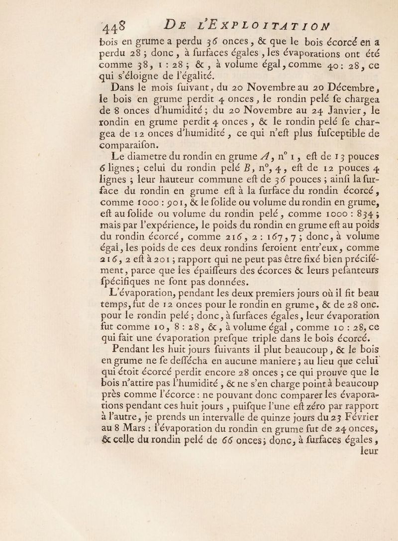 bois en grume a perdu 3 6 onces , & que le bois écorcé en a perdu 28 ; donc , à furfaces égales , les évaporations ont été comme 38, 1 : 28 ; & , à volume égal, comme 40: 28, ce qui s'éloigne de l’égalité. Dans le mois fuivant, du 20 Novembre au 20 Décembre, le bois en grume perdit 4 onces , le rondin pelé fe chargea de 8 onces d'humidité; du 20 Novembre au 24 Janvier, le rondin en grume perdit 4 onces , & le rondin pelé fe char¬ gea de 12 onces d’humidité, ce qui n'eft plus fufceptible de comparaison. Le diamètre du rondin en grume A > n° 1, eft de J 3 pouces 6 lignes ; celui du rondin pelé B, n°, 4, eft de 12 pouces 4 lignes ; leur hauteur commune eft de 3 6 pouces ; ainfi la fur- face du rondin en grume eft à la furface du rondin écorcé , comme 1000 : poi, ôciefolide ou volume du rondin en grume, eft aufolide ou volume du rondin pelé, comme 1000 : 834 ; mais par l’expérience, le poids du rondin en grume eft au poids du rondin écorcé, comme 21 (5, 2: 167,7; donc, à volume égal, les poids de ces deux rondins feroient entr’eux, comme 216, 2 eft à 201 ; rapport qui ne peut pas être fixé bien précifé- ment, parce que les épaiffeurs des écorces & leurs pefanteurs fpécifiques ne font pas données. L'évaporation, pendant les deux premiers jours où il fît beau temps,fut de 12 onces pour le rondin en grume, & de 28 onc. pour le rondin pelé ; donc, à furfaces égales, leur évaporation fut comme 10, 8: 28, & ,à volume égal, comme 10 : 2 8, ce qui fait une évaporation prefque triple dans le bois écorcé. Pendant les huit jours fuivants il plut beaucoup, & le bois en grume ne fe deffécha en aucune maniéré ; au lieu que celui qui étoit écorcé perdit encore 28 onces ; ce qui prouve que le bois n3attire pas l’humidité , & ne s’en charge point à beaucoup près comme l’écorce : ne pouvant donc comparer les évapora*- tions pendant ces huit jours , puifque l’une eft zéro par rapport à l'autre, je prends un intervalle de quinze jours du 23 Février au 8 Mars : l’évaporation du rondin en grume fut de 24 onces, & celle du rondin pelé de 66 onces; donc, à furfaces égales,