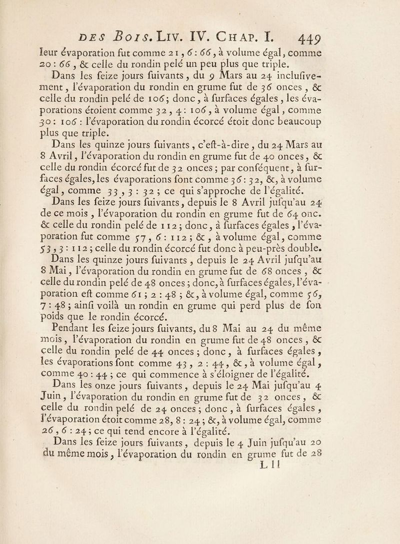 leur évaporation fut comme 21,6: 66, à volume égal, comme 20 : 66, & celle du rondin pelé un peu plus que triple» Dans les feize jours fuivants, du Mars au 24 inclufive- ment , Févaporation du rondin en grume fut de 36 onces , & celle du rondin pelé de 106\ donc, à furfaces égales , les éva¬ porations étoient comme 32,4: loé1, à volume égal, comme 30 : 106 : l’évaporation du rondin écorcé étoit donc beaucoup plus que triple. Da ns les quinze jours fuivants , c’eft-à-dire , du 24 Mars au 8 Avril , Févaporation du rondin en grume fut de 40 onces , & celle du rondin écorcé fut de 32 onces ; par conféquent, à fur- faces égales, les évaporations font comme 3 6: 3 2, &, à volume égal , comme 33,3: 32 ; ce qui s’approche de l égalité. Dans les feize jours fuivants 9 depuis le 8 Avril jufqu’au 24 de ce mois , Févaporation du rondin en grume fut de onc. 6 celle du rondin pelé de 112 ; donc, à furfaces égales > Féva¬ poration fut comme 5*7, 6 : 112 ; & , à volume égal, comme 53^3: 112 ; celle du rondin écorcé fut donc à peu-près double. Dans les quinze jours fuivants , depuis le 24 Avril jufqu’au 8 Mai , Févaporation du rondin en grume fut de 68 onces , & celle du rondin pelé de 48 onces ; donc* à furfaces égales, l’éva¬ poration eft comme 61 ; 2 : 48 ; à volume égal, comme 5*6, 7 • 48 ; ainfi voilà un rondin en grume qui perd plus de fon poids que le rondin écorcé. Pendant les feize jours fuivants, du 8 Mai au 24 du même mois , l’évaporation du rondin en grume fut de 48 onces , & celle du rondin pelé de 44 onces ; donc, à furfaces égales, les évaporations font comme 43 , 2 : 44, & , à volume égal , comme 40 : 44 ; ce qui commence à s’éloigner de l’égalité. Dans les onze jours fuivants, depuis le 24 Mai jufqu’au 4 Juin, Févaporation du rondin en grume fut de 32 onces, & celle du rondin pelé de 24 onces ; donc , à furfaces égales , l’évaporation étoit comme 28, 8 : 24 ; &, à volume égal, comme 2.6,6 : 24 ; ce qui tend encore à l’égalité. Dans les feize jours fuivants, depuis le 4 Juin jufqu’au 20 du même mois, Févaporation du rondin en grume fut de 28
