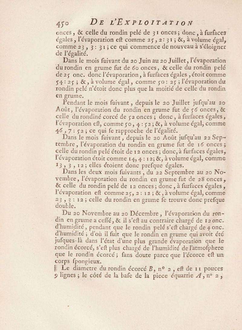 onces , & celle du rondin pelé de 31 onces ; donc , à furfaces égales , l’évaporation eft comme 2 y , 2: 3 1 ; &, à volume égal, comme 23 , 3 : 3 1 ; ce qui commence de nouveau à s’éloigner de l’égalité. Dans le mois fuivant du 20 Juin au 20 Juillet , l’évaporation du rondin en grume fut de 60 onces, & celle du rondin pelé de 2 y onc. donc l’évaporation , à furfaces égales , étoit comme 54 : 2 y ; & , à volume égal , comme 50 : 2y ; l’évaporation du rondin pelé n’étoit donc plus que la moitié de celle du rondin en grume. Pendant le mois fuivant, depuis le 20 Juillet jufqu’au 20 Août, l’évaporation du rondin en grume fut de y6 onces, & celle du rondiné corcé de y2 onces ; donc, à furfaces égales , l’évaporation eft, comme yo, 4 : y2 ; &, à volume égal, comme 46,7 : y 2 ; ce qui fe rapproche de l’égalité. Dans le mois fuivant, depuis le 20 Août jufqu’au 22 Sep¬ tembre, l’évaporation du rondin en grume fut de 16 onces; celle du rondin pelé étoit de 12 onces ; donc, à furfaces égales, l’évaporation étoit comme 14, 4 : 12; &, à volume égal, comme J3 i 3 ? 12; elles étoient donc prefque égales. Dans les deux mois fuivants, du 22 Septembre au 20 No¬ vembre, l’évaporation du rondin en grume fut de 28 onces, & celle du rondin pelé de 12 onces ; donc , à furfaces égales , l’évaporation eft comme 2y, 2 : 12 ; &, à volume égal, comme 23,3 : 12 ; celle du rondin en grume fe trouve donc prefque double. Du 20 Novembre au 20 Décembre, l’évaporation du ron¬ din en grume a ceffé, & il s’eft au contraire chargé de 12 onc* d’humidité, pendant que le rondin pelé s’eft chargé de 4 onc. d humidité ; d’où il fuit que le rondin en grume qui avoit été jufques- la dans l’état d’une plus grande évaporation que le rondin écorcé, s’eft plus chargé de l’humidité de fatmofphere que le rondin écorcé ; fans doute parce que l’écorce eft un corps fpongieux. |: Le diamètre du rondin écorcé Z?, nç 2 , eft de n pouces