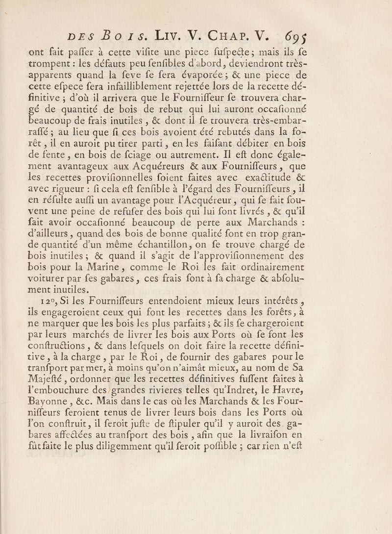 ont fait paffer à cette vifite une piece fufpeâte; mais ils fe trompent : les défauts peu fenfibles d’abord, deviendront très- apparents quand la feve fe fera évaporée ; & une piece de cette efpece fera infailliblement rejettée lors de la recette dé¬ finitive ; d’où il arrivera que le Fournilfeur fe trouvera char¬ gé de quantité de bois de rebut qui lui auront occafionné beaucoup de frais inutiles , & dont il fe trouvera très-embar- rafle ; au lieu que fi ces bois avoient été rebutés dans la fo¬ rêt , il en auroit pu tirer parti , en les faifant débiter en bois de fente , en bois de fciage ou autrement. Il efl: donc égale¬ ment avantageux aux Acquéreurs & aux Fourniffeurs, que les recettes provisionnelles foient faites avec exactitude & avec rigueur : ficela efl fenfible à Pégard des Fourniffeurs, il en réfulte auffi un avantage pour l’Acquéreur , qui fe fait fou- vent une peine de refufer des bois qui lui font livrés , & qu’il fait avoir occafionné beaucoup de perte aux Marchands : d’ailleurs , quand des bois de bonne qualité font en trop gran¬ de quantité d’un même échantillon, on fe trouve chargé de bois inutiles ; & quand il s’agit de l’approvifionnement des bois pour la Marine , comme le Roi les fait ordinairement voiturer par fes gabares , ces frais font à fa charge & abfolu- ment inutiles. 12°, Si les Fourniffeurs entendoient mieux leurs intérêts , ils engageraient ceux qui font les recettes dans les forêts, à ne marquer que les bois les plus parfaits ; & ils fe chargeraient par leurs marchés de livrer les bois aux Ports où fe font les conftruêtions, & dans lefquels on doit faire la recette défini¬ tive , à la charge , par le Roi, de fournir des gabares pour le tranfport par mer, à moins qu’on n’aimât mieux, au nom de Sa Majefté, ordonner que les recettes définitives fuffent faites à l’embouchure des grandes rivières telles qu’Indret, le Havre, Bayonne , &c. Mais dans le cas où les Marchands & les Four¬ niffeurs feraient tenus de livrer leurs bois dans les Ports où l’on confirait, il feroit jufte de ftipuler qu’il y auroit des ga¬ bares affectées au tranfport des bois , afin que la livraifon en fùtfaite le plus diligemment qu’il feroit poffible ; car rien rfeft