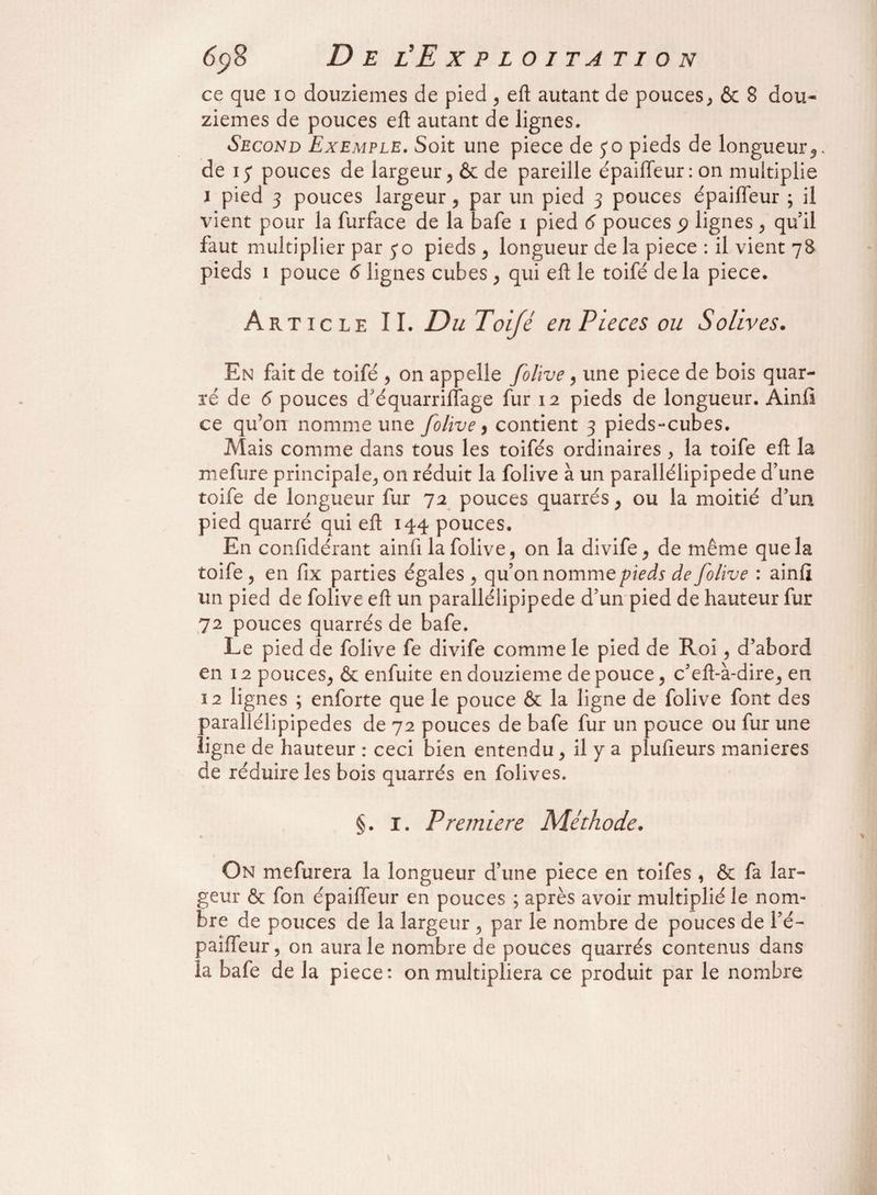 ce que io douzièmes de pied , eft autant de pouces, & 8 dou¬ zièmes de pouces eft autant de lignes. Second Exemple. Soit une piece de 30 pieds de longueur*, de 13 pouces de largeur, & de pareille épaiffeur:on multiplie J pied 3 pouces largeur, par un pied 3 pouces épaifleur ; il vient pour la furface de la bafe 1 pied 6 pouces p lignes , qu il faut multiplier par 30 pieds , longueur de la piece : il vient 78 pieds 1 pouce 6 lignes cubes , qui eft le toifé delà piece. Article IL Du Toifé en Pièces ou Solives. En fait de toifé , on appelle folive, une piece de bois quar¬ té de 6 pouces d'équarrifïage fur 12 pieds de longueur. Ainfî ce qu’on nomme une folive , contient 3 pieds-cubes. Mais comme dans tous les toifés ordinaires , la toife eft la mefure principale, on réduit la folive à un parallélipipede d’une toife de longueur fur 72 pouces quarrés, ou la moitié d’un pied quarré qui eft 144 pouces. En confidérant ainfi la folive, on la divife, de même que la toife , en fix parties égales , qu’on nomme pieds de folive : ainfi un pied de folive eft un parallélipipede d’un pied de hauteur fur 72 pouces quarrés de bafe. Le pied de folive fe divife comme le pied de Roi, d’abord en 12 pouces, & enfuite en douzième de pouce, c'eft-à-dire, en 12 lignes ; enforte que le pouce & la ligne de folive font des parallélipipedes de 72 pouces de bafe fur un pouce ou fur une ligne de hauteur : ceci bien entendu, il y a plufieurs maniérés de réduire les bois quarrés en folives. §. 1. Première Méthode. On mefurera la longueur d’une piece en toifes , & fa lar¬ geur & fon épaiffeur en pouces ; après avoir multiplié le nom¬ bre de pouces de la largeur , par le nombre de pouces de l’é- paifteur, on aura le nombre de pouces quarrés contenus dans la bafe de la piece: on multipliera ce produit par le nombre