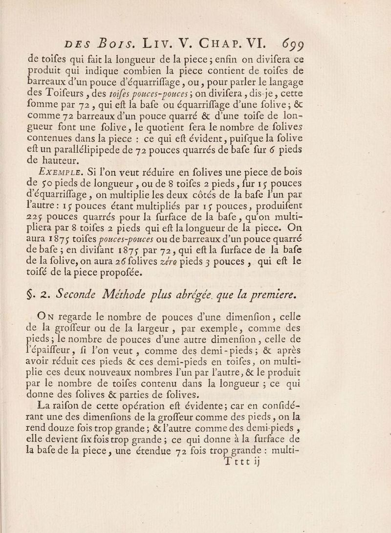 de toîfes qui fait la longueur de la piece ; enfin on divifera ce produit qui indique combien la piece contient de toifes de barreaux d'un pouce d’équarriffage?ou? pour parler le langage des Toifeurs , des toifes pouces-pouces ; on divifera , dis je, cette fournie par 72 , qui eft la bafe ou équarriffage d'une folive ; & comme 72 barreaux d'un pouce quarré & d'une toife de lon¬ gueur font une folive , le quotient fera le nombre de folives contenues dans la piece : ce qui eft évident, puifque la folive eft un parallélipipede de 72 pouces quarrés de bafe fur 6 pieds de hauteur. Exemple. Si Ton veut réduire en folives une piece de bois de yo pieds de longueur , ou de 8 toifes 2 pieds, fur 13 pouces d’équarriffage, on multiplie les deux côtés de la bafe l'un par l'autre: 17 pouces étant multipliés par 15* pouces, produifent 22j pouces quarrés pour la furface de la bafe, qu'on multi¬ pliera par 8 toifes 2 pieds qui eft la longueur de la piece. On aura 187 j toifes pouces-pouces ou de barreaux d'un pouce quarré de bafe ; en divifant 1875' par 72, qui eft la furface de la bafe de la folive, on aura 26 folives zéro pieds 3 pouces , qui eft le toifé de la piece propofée. §. 2. Seconde Méthode plus abrégée, que la première. On regarde le nombre de pouces d’une dimenfion, celle de la groffeur ou de la largeur , par exemple, comme des pieds ; le nombre de pouces d’une autre dimenfion, celle de l’épaiffeur, fi. l'on veut , comme des demi-pieds ; & après avoir réduit ces pieds &: ces demi-pieds en toifes, on multi¬ plie ces deux nouveaux nombres l'un par l'autre, & le produit par le nombre de toifes contenu dans la longueur ; ce qui donne des folives & parties de folives. La raifon de cette opération eft évidente; car en confidé- rant une des dimenfions de la groffeur comme des pieds, on la rend douze fois trop grande ; & l'autre comme des demi-pieds , elle devient fîx fois trop grande ; ce qui donne à la furface de la bafe de la piece, une étendue 72 fois trop grande : multi- Tttt ij