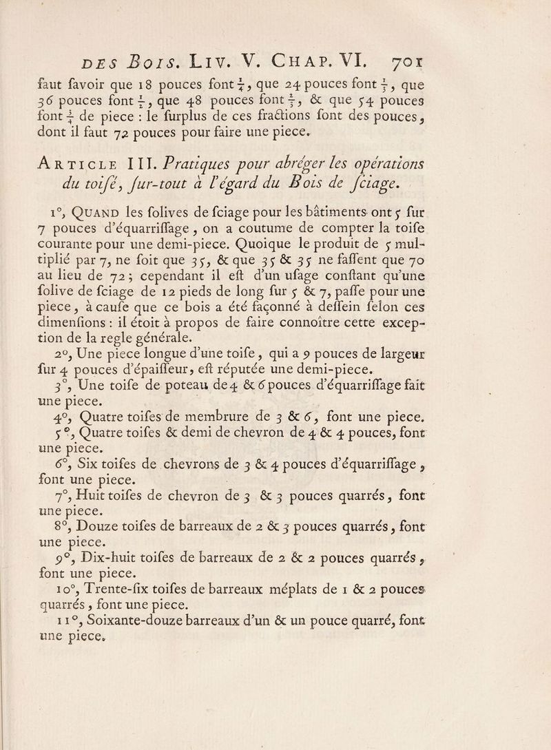 faut favoir que 18 pouces font ~ * que 24 pouces font j, que 36 pouces font f* que 48 pouces font y* & que 54 pouces font | de piece : le furplus de ces fractions font des pouces* dont il faut 72 pouces pour faire une piece. Article III. Pratiques pour abréger les opérations du tolfé, jur-tout a lé égard du E ois de je iage. 1°, Quand les folives de feiage pour les bâtiments ont 5 fur 7 pouces d’équarriffage * on a coutume de compter la toife courante pour une demi-piece. Quoique le produit de 7 mul¬ tiplie par 7* ne foit que 354 & que 35 & 35 ne faffent que 70 au lieu de 72 ; cependant il eft d’un ufage confiant qu’une folive de feiage de 12 pieds de long fur 5 & 7, paffe pour une piece j à caufe que ce bois a été façonné à deifein félon ces dimenfions : il étoit à propos de faire connoître cette excep¬ tion de la réglé générale. 2°j Une piece longue d’une toife* qui a 5? pouces de largeur fur 4 pouces d’épailfeur* efc réputée une demi-piece. 3% Une toife de poteau deq &6pouces d’équarriffage fait une piece, 40* Quatre toifes de membrure de 3 & <5* font une piece, 5 % Quatre toifes & demi de chevron de 4 & 4 pouces* font une piece, <5°* Six toifes de chevrons de 3 & 4 pouces d’équarriffage * font une piece. 70* Huit toifes de chevron de 3 & 3 pouces quarrés * font une piece. 8°j Douze toifes de barreaux de 2 &3 pouces quarrés* font une piece. Dix-huit toifes de barreaux de 2 & 2 pouces quarrés* font une piece. îo°* Trente-fix toifes de barreaux méplats de 1 & 2 pouces quarrés * font une piece. 11°* Soixante-douze barreaux d’un & un pouce quarré* font une piece*