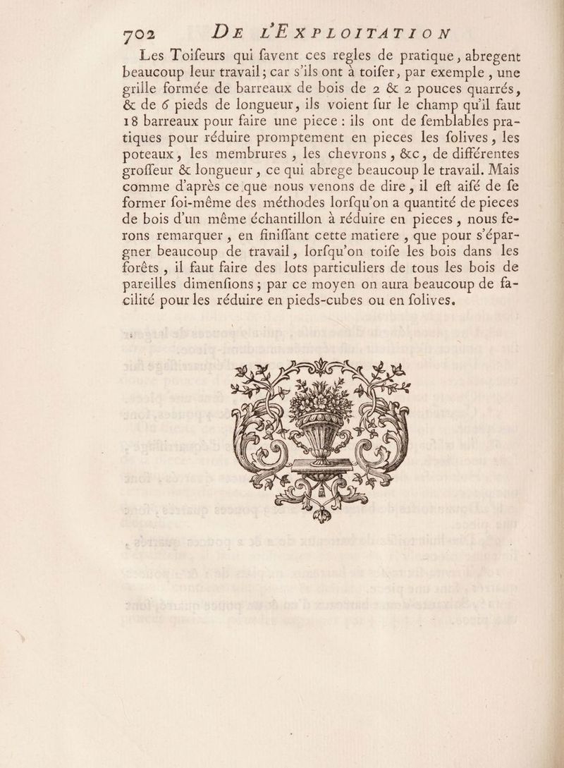 Les Toifeurs qui lavent ces réglés de pratique > abrègent beaucoup leur travail; car s’ils ont à toifer, par exemple , une grille formée de barreaux de bois de 2 & 2 pouces quarrés, & de 6 pieds de longueur, ils voient fur le champ quil faut 18 barreaux pour faire une piece : ils ont de femblables pra¬ tiques pour réduire promptement en pièces les folives, les poteaux, les membrures, les chevrons, &c, de différentes groffeur & longueur, ce qui abrégé beaucoup le travail. Mais comme d’après ce que nous venons de dire, il eft aifé de fe former foi-même des méthodes lorfqu’on a quantité de pièces de bois d’un même échantillon à réduire en pièces , nous fe¬ rons remarquer , en fmiffant cette matière , que pour s’épar¬ gner beaucoup de travail, lorfqu’on toife les bois dans les forêts , il faut faire des lots particuliers de tous les bois de pareilles dimensions ; par ce moyen on aura beaucoup de fa¬ cilité pour les réduire en pieds-cubes ou en folives.