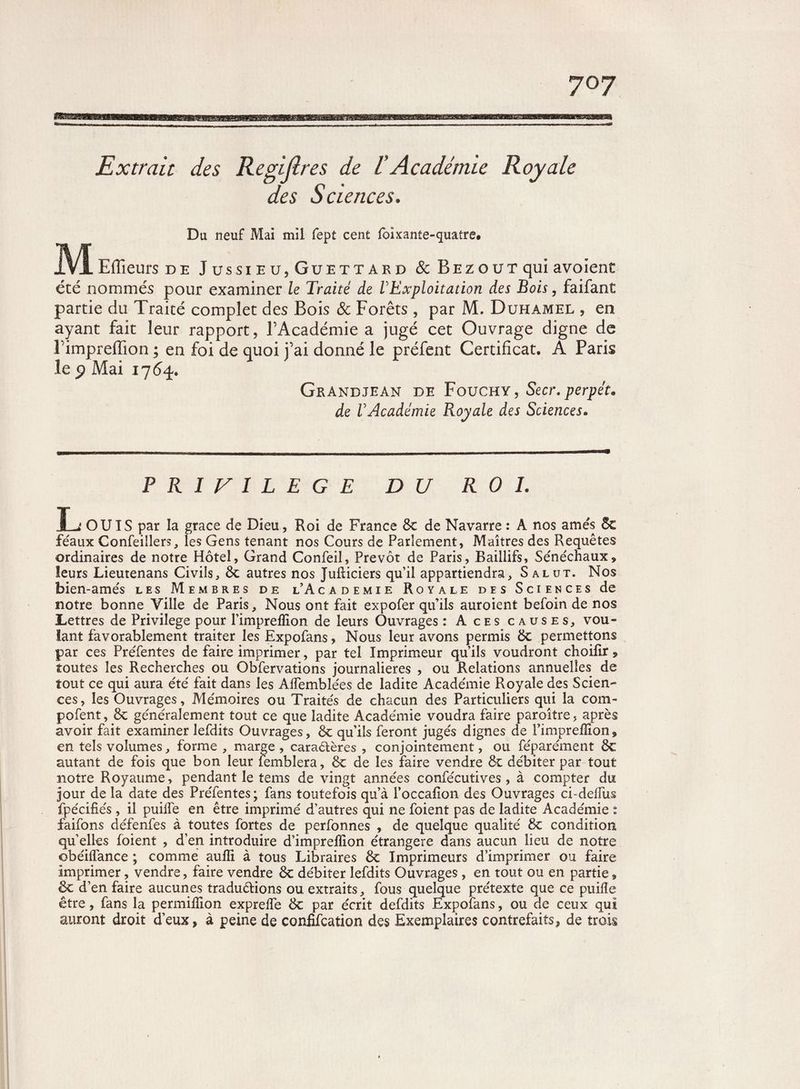 Extrait des Regijlres de /'Académie Royale des Sciences. Du neuf Mai mil fept cent foixante-quatre. M Efïïeurs de Jussieu,Guettard & Bezout qui avoîent été nommés pour examiner le Traité de l'Exploitation des Bois, faifant partie du Traité complet des Bois & Forêts , par M. Duhamel , en ayant fait leur rapport, l’Académie a jugé cet Ouvrage digne de l’impreffion ; en foi de quoi j’ai donné le préfent Certificat. A Paris le p Mai 17 6%. Grandjean de Fouchy, Secr.perpét* de l'Académie Royale des Sciences• PRIVILEGE DU R 0 L L OUÏS par la grâce de Dieu, Roi de France 6t de Navarre : A nos amés Sc féaux Confeillers, les Gens tenant nos Cours de Parlement, Maîtres des Requêtes ordinaires de notre Hôtel, Grand Confeil, Prévôt de Paris, Baillifs, Sénéchaux, leurs Lieutenans Civils, 6c autres nos Jufticiers qu’il appartiendra. Salut. Nos bien-amés les Membres de l’Academie Royale des Sciences de notre bonne Ville de Paris, Nous ont fait expofer qu’ils auroient befoin de nos Lettres de Privilège pour l’imprelïion de leurs Ouvrages : Aces causes, vou¬ lant favorablement traiter les Expofans, Nous leur avons permis 6c permettons par ces Préfentes de faire imprimer, par tel Imprimeur qu’ils voudront choifir, toutes les Recherches ou Obfervations journalières , ou Relations annuelles de tout ce qui aura été fait dans les Affemblées de ladite Académie Royale des Scien¬ ces , les Ouvrages, Mémoires ou Traités de chacun des Particuliers qui la corn- pofent, 8c généralement tout ce que ladite Académie voudra faire paroître, après avoir fait examiner lefdits Ouvrages, 6c qu’ils feront jugés dignes de l’impreffion, en tels volumes, forme , marge , caractères , conjointement, ou féparément 6c autant de fois que bon leur femblera, 6c de les faire vendre & débiter par tout notre Royaume, pendant le tems de vingt années confécutives, à compter du jour de la date des Préfentes; fans toutefois qu’à l’occafion des Ouvrages ci-deifus fpécifiés , il puilfe en être imprimé d’autres qui ne foient pas de ladite Académie : faifons défenfes à toutes fortes de perfonnes , de quelque qualité 8c condition qu’elles foient , d’en introduire d’imprelïion étrangère dans aucun lieu de notre obéilfance ; comme aufti à tous Libraires 6c Imprimeurs d’imprimer ou faire imprimer, vendre, faire vendre 6c débiter lefdits Ouvrages, en tout ou en partie, 8c d’en faire aucunes tradu&ions ou extraits, fous quelque prétexte que ce puifïe être, fans la permilîion exprelfe 6c par écrit defdits Expofans, ou de ceux qui auront droit d’eux, à peine de confifcation des Exemplaires contrefaits, de trois