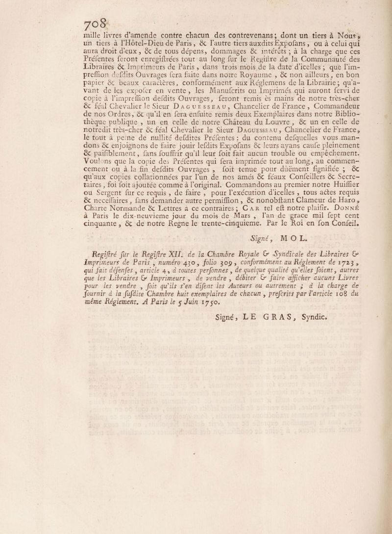 mille livres d’amende contre chacun des contrevenans ; dont un tiers à Nous > un tiers à l’Hôtel-Dieu de Paris, de l’autre tiers auxdits Expofans, ou à celui qui aura droit d’eux, de de tous dépens, dommages de interets ; à la charge que ces Préféntes feront enregifirées tout au long fur le Kegiilre de la Communauté des Libraires de Imprimeurs de Paris , dans trois mois de la date d’icelles ; que l’im- preffion d fdits Ouvrages fera faite dans notre Royaume , de non ailleurs, en bon papier 6c beaux caractères, conformément aux Réglemens de la Librairie ; qu’a¬ vant de les expofer en vente , les Manufcrits ou Imprimés qui auront fervi de copie à l’impreffion defdits Ouvrages, feront remis ès mains de notre très-cher de féal Chevalier le Sieur Dague sseau, Chancelier de France , Commandeur de nos Ordres, de qu’il en fera enfuite remis deux Exemplaires dans notre Biblio¬ thèque publique , un en celle de notre Château du Louvre , de un en celle de notredit très-cher de féal Chevalier le Sieur Daguesseau, Chancelier de France, le tout à pe:ne de nullité defdites Préfentes : du contenu defquelles vous man¬ dons de enjoignons de faire jouir lefdits Expofans de leurs ayans caufe pleinement de paifiblement, fans fouffrir qu’il leur foit fait aucun trouble ou empêchement. Vou! >ns que la copie de^ Prefentes qui fera imprimée tout au long, au commen¬ cement ou à la fin defdits Ouvrages , foit tenue pour dùëment fignifiée ; de qu'aux copies collationnées par l'un de nos amés de féaux Confefilers de Secré¬ taires , foi foit ajoutée comme à l’original. Commandons au premier notre Huifiier ou Sergent fur ce requis , de faire , pour l’exécution d’icelles , tous actes requis de neceifaires , fans demander autre permilîlon , de nonobfiant Clameur de Haro , Charte Normande de Lettres a ce contraires; Car tel eft notre plaifir. Donné à Paris le dix-neuvieme jour du mois de Mars , l’an de grâce mil fept cent cinquante, de de notre Régné le trente-cinquieme. Par le Roi en fon ConfeiL Signé, M O L. Regiftré fur le Regiflre XII. de la Chambre Royale & Syndicale des Libraires &* Imprimeurs de Paris , numéro 430, folio gop , conformément au Réglement de 1723 , qui fait défenfes , article 4, à toutes perfonnes , de quelque qualité qu'elles f oient, autres que les Libraires & Imprimeurs , de vendre , débiter & faire afficher aucuns Livres pour les vendre , foit qu'ils s'en difent les Auteurs ou autrement ; d la charge de fournir d la fufdite Chambre huit exemplaires de chacun , preferits par l’article 108 du même Réglement. A Paris le 5 Juin 1750. Signé, L E GRAS, Syndic,