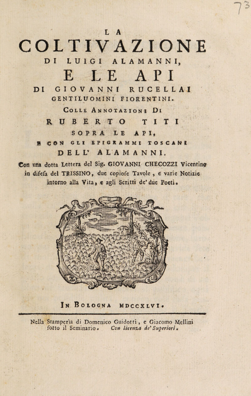 COLTIVAZIONE DI LUIGI ALAMANNI» E LE API DI GIOVANNI RUCELLAI GENTILUOMINI FIORENTINI# Colle Annotazioni Di RUBERTO T I T I SOPRA L E API, B GLI EPIGRAMMI TOSCANI DELL* A L A MANN I, €on ima dotta Lettera de! Sig. GIOVANNI CHECOZZX Vicentina in difefa dei TRIBBINO, due eopiofe Tavole , e varie Notizie intorno alla Vita* e agli Scritti de*due Poeti® In Bologna mdccxlvi# Nella Stamperìa di Domenico Guidoni, e Giacomo Melimi fotto il Seminario# Con licenza de' Superiori *