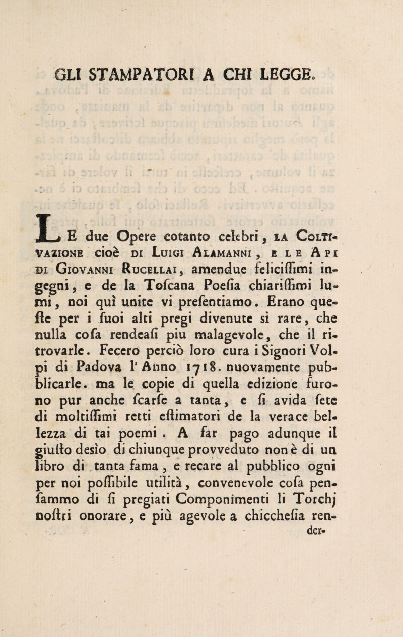 GLI STAMPATORI A CHI LEGGE. L E due Opere cotanto celebri, la Colti¬ vazione cioè di Luigi Alamanni, e le Api di Giovanni Rucellai, amenduc felici (fimi in¬ gegni, e de la Tofcana Pocfia chiariflfimi lu¬ mi , noi qui unite vi prefentiamo. Erano que¬ lle per i Tuoi alti pregi divenute sì rare, che nulla cofa rcndcafi piu malagevole, che il ri¬ trovarle . Fecero perciò loro cura i Signori Vol¬ pi di Padova l’Anno 1718. nuovamente pub¬ blicarle. ma le copie di quella edizione furo¬ no pur anche fcarfe a tanta, e fi avida fete di moltiflìmi retti eftimatori de la verace bel¬ lezza di tai poemi . A far pago adunque il giulto desìo di chiunque provveduto non è di un libro di tanta fama, e recare al pubblico ogni per noi poflìbile utilità, convenevole cofa pen¬ noitri onorare, e più agevole a chicchefia ren- - der- j