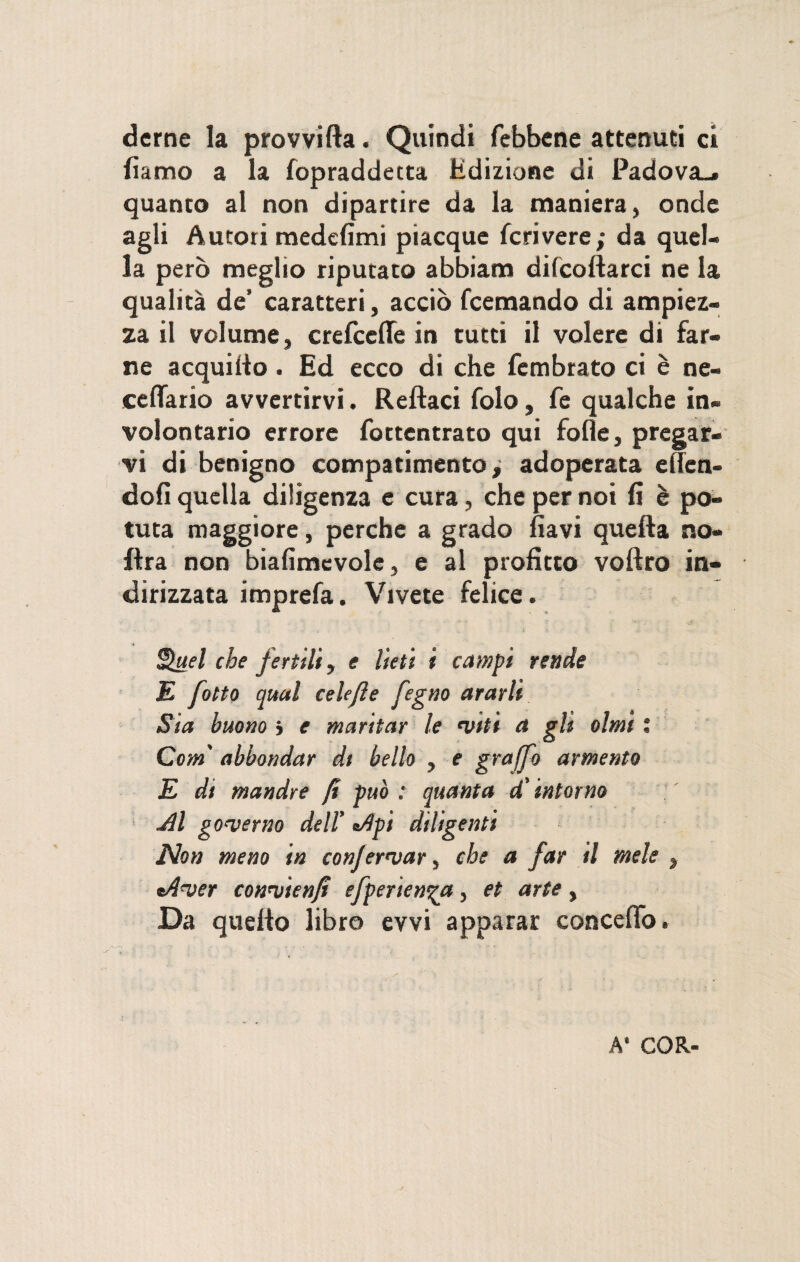 derne la provvifta. Quindi febbene attenuti ci damo a la fopraddetta Edizione di Padova-» quanto al non dipartire da la maniera, onde agli Autori medefimi piacque fcrivere; da quel¬ la però meglio riputato abbiam decollarci ne 1% qualità de’ caratteri, acciò fcemando di ampiez¬ za il volume, crefcctte in tutti il volere di far¬ ne acquilo. Ed ecco di che fcmbrato ci è ne- cettario avvertirvi. Rettaci folo, fe qualche in¬ volontario errore fottentrato qui folle, pregar¬ vi di benigno compatimento^ adoperata eflen- dofi quella diligenza e cura, che per noi lì è po¬ tuta maggiore, perche a grado flavi quella no- Etra non biafimevolc, e al profitto voftro in¬ dirizzata imprefa. Vivete felice. Quel che fertili, e Iteti i campi rende E otto qual celefle fegno ararli Sia buono j e maritar le <vtti a gli olmi : Com' abbondar dt bello , e graffo armento E dt mandre fi può : quanta d’intorno Jll governo dell’ a/1 pi diligenti Non meno in confermar, che a far il mele , tAver convienft efperien^a, et arte, Da quelio libro evvi apparar concetto. A’ COR-