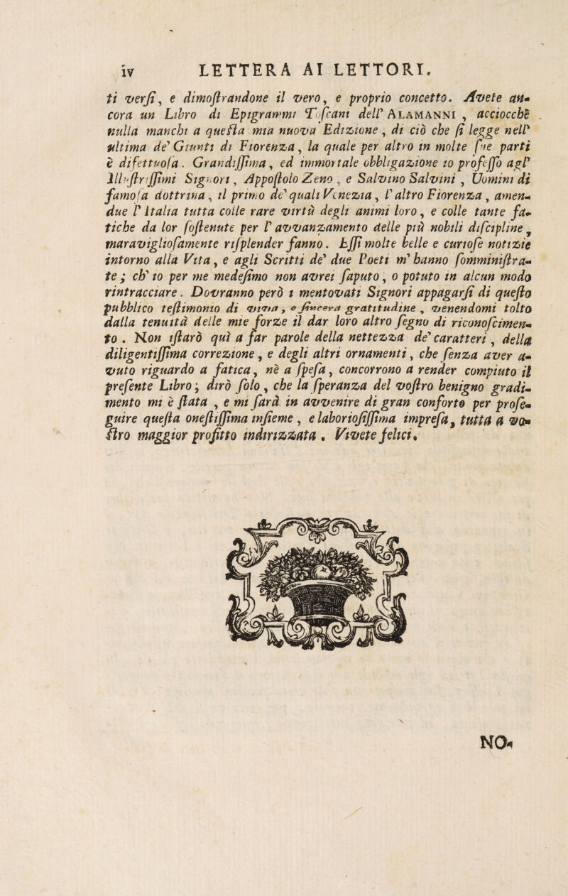 LETTERA AI LETTORI, ti verfi, e dimoftrandone il vero, e proprio concetto. Avete un- cor# Lz&ro rf/ Epigrammi Tofcant ^//'Alamanni , acciocché . ##///* manchi a quefta mia nuova Edizione, *// aò eie /? legge nell' ultima de' Giunti di Fiorenza, /** g?We per tf/fro wo/fe fne parti è di fet tuo fa. GrandiJJìma y ed immortale obbligazione io profejjb agl* lllujlrtjjimi Sigi ori, /ìppofloio Zeno , e Salvino Salvini , Uomini dì fumo!a dottrina, // primo de' quali Venezia, l'altro Fiorenza, amen- d&e f Italia tutta colle rare virtù degli animi loro, e colle tante fa¬ tiche da lor foflenute per l' avvanzamento delle più nobili dtfcipline maravigliofamente njplender fanno. EJJt molte belle e curwfe notizie intorno alla Vita, e agli Scritti de' due Fotti m'hanno fomminiftra- /e ; eh' io per me medejìmo non avrei faputo, o potuto in alcun modo rintracciare. Dovranno però t mentovati Signori appagarjì di quefto pubblico te (limonio di viva, * fincevagratitudine , venendomi tolto dalla tenuità delle mie forze il dar loro altro fegno di riconofcimen« fo . No» iftarò qui a far parole della nettezza de' caratteri, **>//# diligentifpma correzione, e deg// ornamenti, che fenza aver a- riguardo a fatica, «è « /pe/#, concorrono a render compiuto il prefente Libro j dzrò /ò/o , eie fperanza del voftro benigno gradi¬ mento mi è fiata , e w» /ir*? i» avvenire ài gran conforto per profe• gw/re g**e//*z oneftiffìma infieme , e laboriojìjjìma imprefa, ftro maggior profitto indirizzata . Vivete felici. NO*
