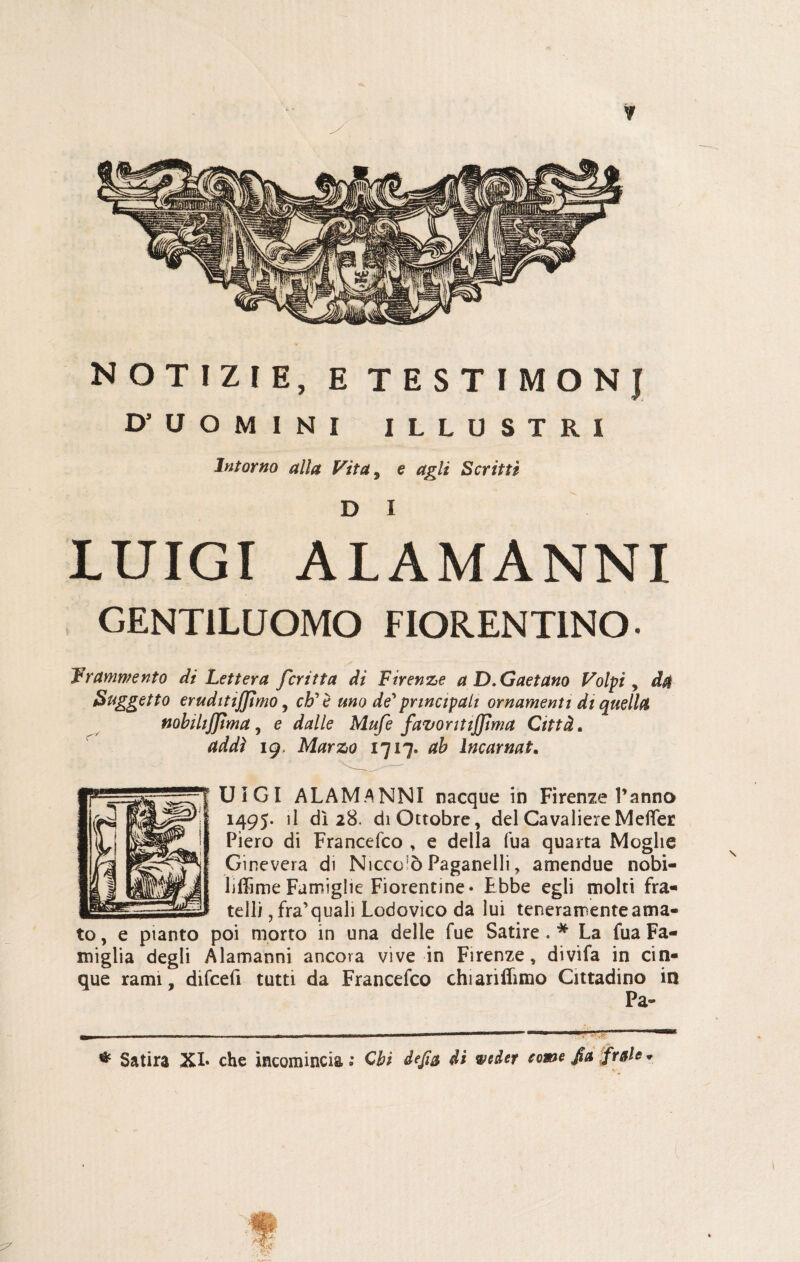 NOTIZIE, E TESTIMONJ D’ UOMINI ILLUSTRI Intorno alla Vita, e agli Scritti D I LUIGI ALAMANNI GENTILUOMO FIORENTINO- Frammento di Lettera fcritta di Firenze a D. Gaetano Volpi, da Soggetto eruditismo, eh'è uno de' principali ornamenti di quella nobilijjìma, e dalle Mufe favor itiffima Città. addì ig, Marzo 1717. ab incarnat. UIGI ALAMANNI nacque in Firenze l’anno 1495. il dì 28. di Ottobre, del Cavaliere Metter Piero di Francefco , e della Tua quarta Moglie Ginevera di Nicco‘5 Paganelli, amendue nobi¬ lume Famiglie Fiorentine» Ebbe egli molti fra¬ telli ,fra’quali Lodovico da lui teneramente ama¬ to , e pianto poi morto in una delle fue Satire .# La fua Fa¬ miglia degli Alamanni ancora vìve in Firenze, divìfa in cin¬ que rami, difeefi tutti da Francefco chianffimo Cittadino in Pa» * Satira XI* che incomincia» Chi àefi& di weder come fa frale*