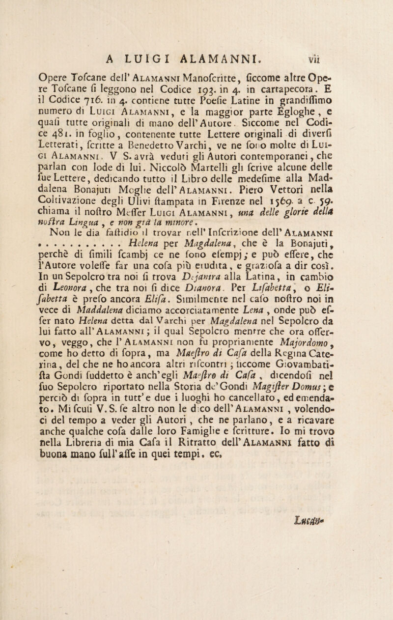 Opere Tofcane dell’ Alamanni Manofcritte, ficcome altre Ope¬ re Tofcane fi leggono nei Codice 193. in 4. in cartapecora. E il Codice 716. in 4. contiene tutte Poefie Latine in grandiflìmo numero di Luigi Alamanni, e la maggior parte Egloghe, e quali tutte originali di mano dell’Autore. Siccome nel Codi¬ ce 481. in foglio, contenente tutte Lettere originali di diverti Letterati, fcritte a Benedetto Varchi, ve ne fot o molte di Lui¬ gi Alamanni, V S. avrà veduti gli Autori contemporanei, che parian con lode di lui. Niccolò Martelli gli fcrive alcune delle fue Lettere, dedicando tutto il Libro delle medefime alla Mad¬ dalena Bonajuti Moglie dell’Alamanni. Piero Vettori nella Coltivazione degli Ulivi ftampata in Firenze nel 1569. a c. 59. chiama il noftro Metter Luigi Alamanni, ma delle glorie della noftra Lingua , e non già la minore. Non le dia faftidio il trovar nell* Inscrizione dell'Alamanni •.Hdena per Magdalena, che è la Bonajutif perchè di Limili fcambj ce ne fono efempjye può effere, che l’Autore volette far una cofa più erudita, e graz;ofa a dir così « In un Sepolcro tra noi fi trova Dcjamra alla Latina, in cambio di Leonora, che tra noi fi dice Dianora. Per Lifabettay o Eli- fabetta è prefo ancora Eli fa. Similmente nel cafo noftro noi in vece di Maddalena diciamo accorciata mente Lena , onde può ef« fer nato Helena detta dal Varchi per Magdalena nel Sepolcro da lui fatto all’Alamanni ; il qual Sepolcro mentre che ora otter- vo, veggo, che P Alamanni non fu propriamente Majordomo , come ho detto di fopra, ma Maejìro di Cafa della Regina Cate¬ rina, del che ne ho ancora altri rifcontn ; iiccome Giovambati* fta Gondi fuddetto è anch’egli Maejlro di Cafa , dicendoli nel fuo Sepolcro riportato nella Storia de’Gondi Magifler Domus ; e perciò di fopra in tutt’e due i luoghi ho cancellato, ed emenda¬ to. Mifcutì V.S. fe altro non le d co dell’Alamanni , volendo¬ ci del tempo a veder gli Autori , che ne parlano, e a ricavare anche qualche cofa dalle loro Famiglie e Scritture. Io mi trovo nella Libreria di mia Cafa il Ritratto dell’Alamanni fatto di buona mano fuiPafte in quei tempi, ec» Luca#*