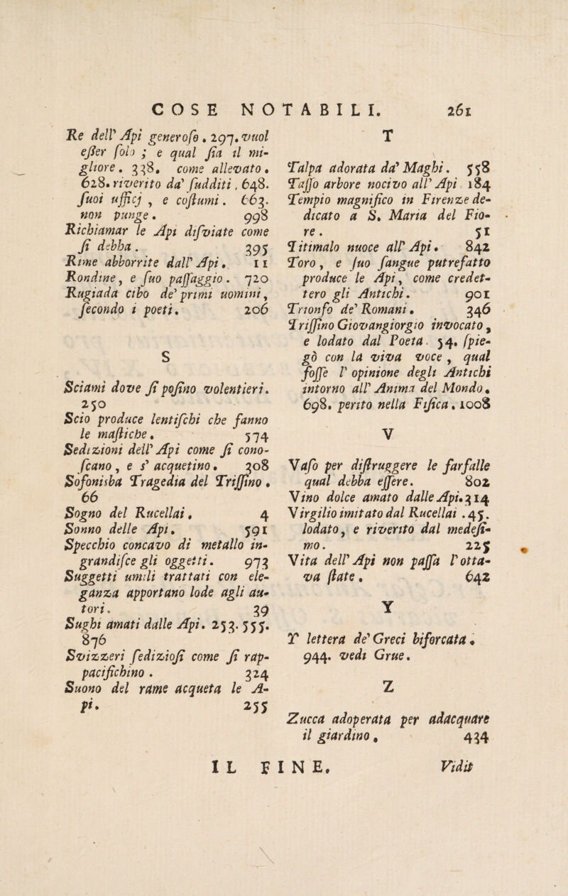 Re dell Api generofo . 297. fol) ; e qual fia tl mi¬ gliore . 338* come allevato » 628. riverito da fud diti, 648. y«o/ «jjjc/ , e co fiumi. 663. »o» punge. 998 Richiamar le Api dtfviate come fi debba. 395 Rime abbonite dall'Apio ix Rondine, e Jao pajj'aggio . 720 Rugiada cibo de primi uomini, fecondo 1 poeti. 206 S Sciami dove fipofino volentieri. 250 Se/o produce lentifchi che fanno le maftiche. 5 74 Sedizioni dell Api come fi cono¬ scano , e j’ acquetino • 308 S afoni sba Tragedia del Tri fimo » 66 Sogtfo rfe/ Rucellai. 4 £0000 /W/e 59 x Specchio concavo dì metallo in¬ grandire gli oggetti. 973 Suggetti umili trattati con ele¬ ganza apportano lode agli au¬ tori, 39 Sughi amati dalle Api. 253. 555. 876 Svizzeri fediziofi come fi rap¬ pacifichino . 324 acqueta le A- 255 T \ Talpa adorata da* Maghi. 558 Tafio arbore nocivo all Api 184 Tempio magnifico in Firenze de¬ dicato a S. Maria del Fio¬ re. Ritmalo nuoce allApi* 842 2oro, e /«o fangue putrefatto produce le Api, eowe credet¬ tero gli Antichi. 901 Trionfo de Romani » 346 Irifino Gìovangiorgto invocato , e lodato dal Poeta. 54. /p/e- g<3 co# /d ttoce , gw/rf ybjf/e /’ opinione degli Antichi intorno all Anima del Mondo. 698. perito nella Fifica. 1008 V V4/0 per diftruggere le farfalle qual debba e fiere. 802 V/00 dolce amato dalle Api» 314 Virgilio imitato dal Rucellai .45. lodato j e riverito dal medefi- mo. 22$ V/V// dell Api non pafia 1 otta¬ va (late, 642 Y T /effer/f deGreci biforcata* 944. 2/ei/ Gr#e. Z Zucca adoperata per adacquare il giardino # 434 IL FINE* F/Vtò
