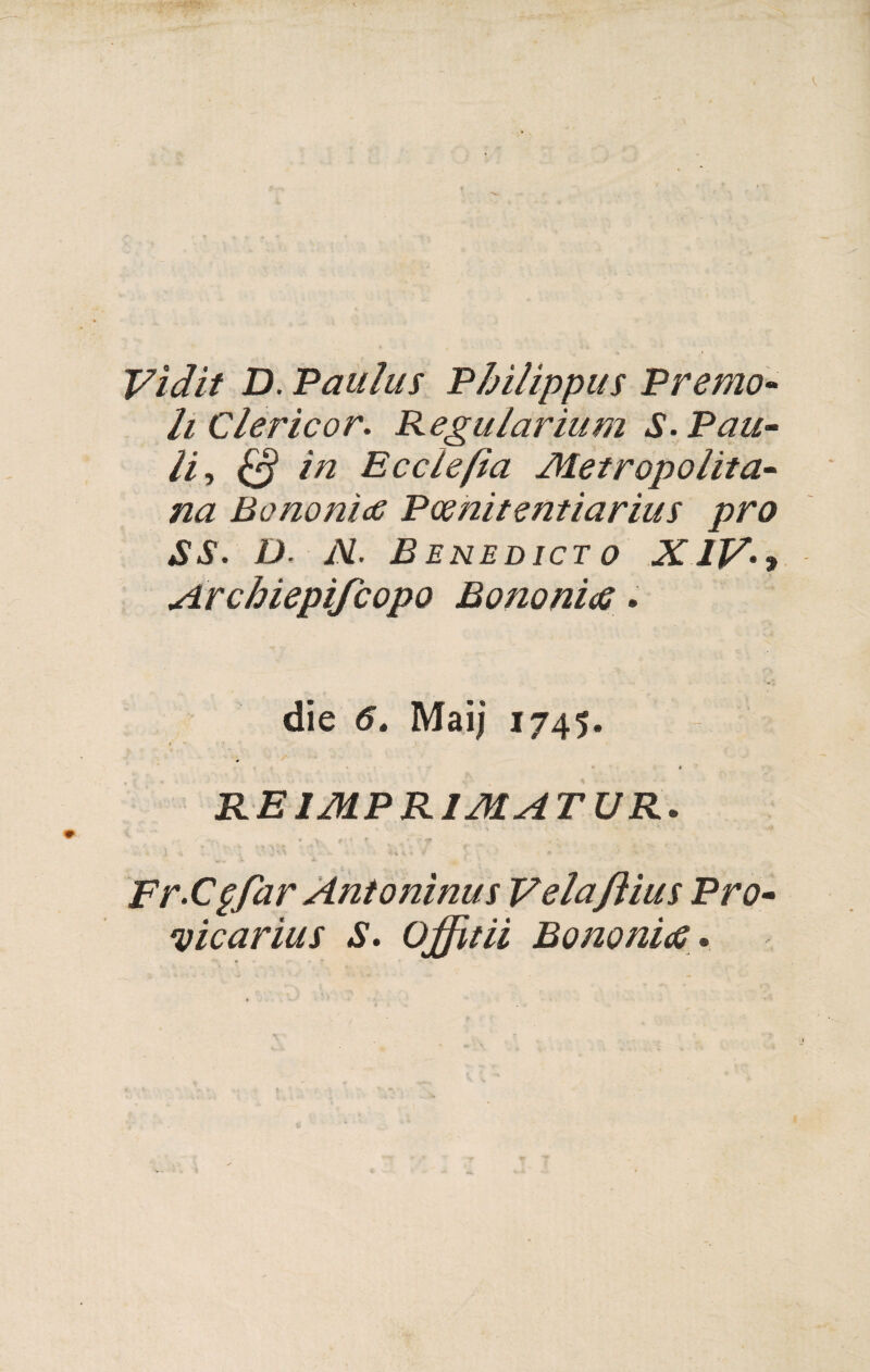 Vìdit D. Paiiluì Philippus Premo- li Clericor- Regalarium S- Pau¬ lii & in E cele fi a Metropolita¬ na BononìdS Pcenitentiarius prò SS. D. N. B ENEDJCT o XIV- , Archiepìfcopo Bono nifi • die 6. Maij 1745. « * RE IMPRIMATUR. ■ 4. f . f f » •. *». 4 Fr-Cpfar Antonìnus Velaftius Pro- vicarius S- Offitii Bonomo »