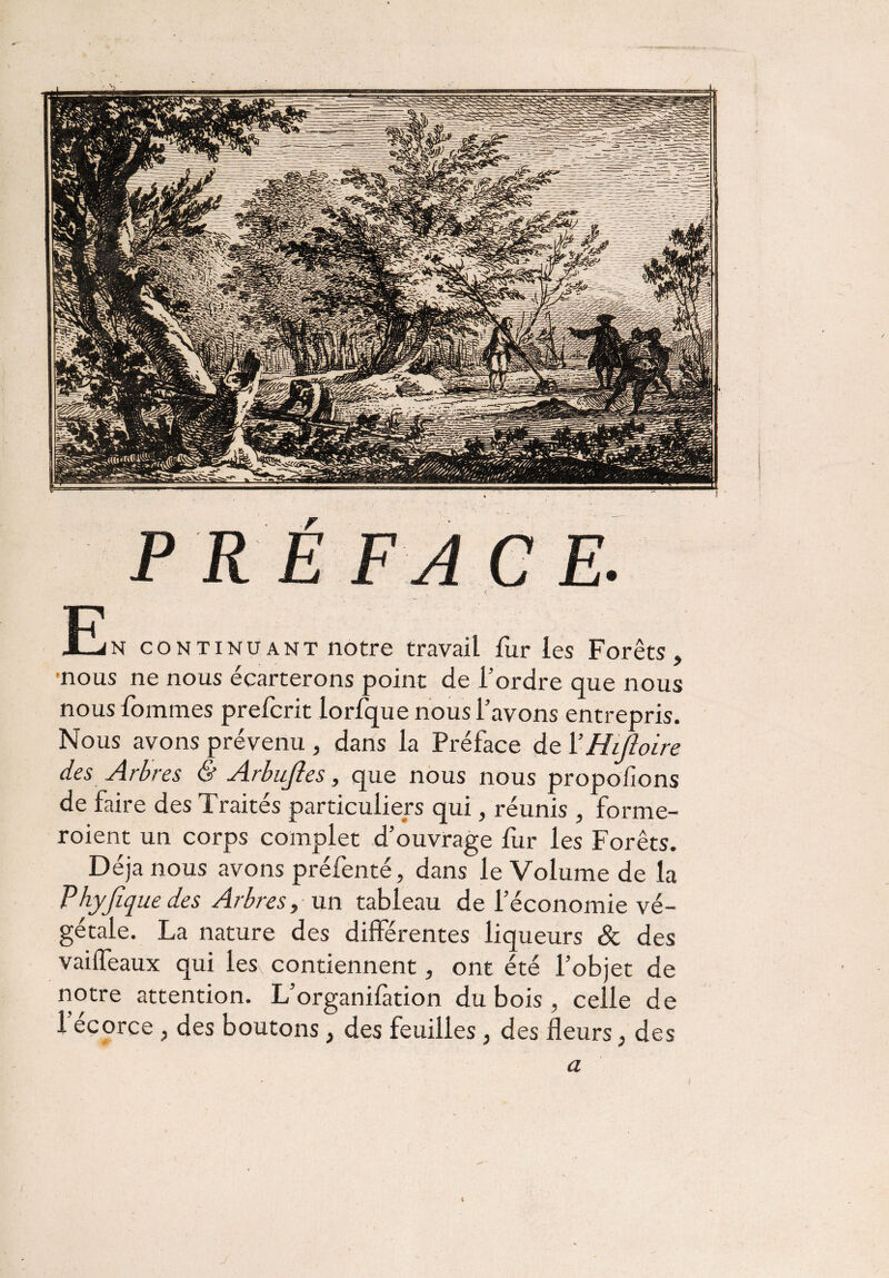 PREFACE -En continuant notre travail fur les Forêts, •nous ne nous écarterons point de Tordre que nous nous Tommes prefcrit lorfque nous l’avons entrepris. Nous avons prévenu , dans la Préface de VHijloire des Arbres & Arbujîes, que nous nous proposons de faire des Traités particuliers qui, réunis , forme- roient un corps complet d’ouvrage fur les Forêts. Déjà nous avons préfenté, dans le Volume de la Vhyjlqiie des Arbres, un tableau de l’économie vé¬ gétale. La nature des différentes liqueurs 8c des vaiffeaux qui les, contiennent, ont été l’objet de notre attention. L’organifàtion du bois , celle de l’écorce , des boutons, des feuilles , des fleurs , des a 4