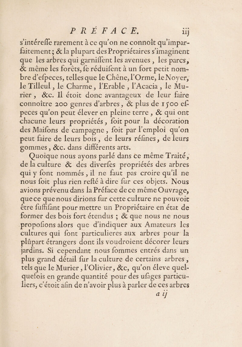 PRÉFACE. iij s’intéreife rarement à ce qu’on ne connoît qu impar¬ faitement; &la plupart des Propriétaires s’imaginent que les arbres qui garniffent les avenues , les parcs, 8c même les forêts, fe réduifent à un fort petit nom¬ bre d’efpeces, telles que le Chêne, l’Orme, le Noyer, le Tilleul, le Charme, l’Erable , l’Acacia , le Mû¬ rier , &c. Il étoit donc avantageux de leur faire connoître 200 genres d’arbres, 8c plus de ipoo e£ peces qu’on peut élever en pleine terre , 8c qui ont chacune leurs propriétés, foit pour la décoration des Maifons de campagne, foit par l’emploi qu’on peut faire de leurs bois, de leurs réiines, de leurs gommes, 8cc. dans différents arts. Quoique nous ayons parlé dans ce même Traité, de la culture 8c des diverfes propriétés des arbres qui y font nommés , il ne faut pas croire qu’il ne nous foit plus rien relié à dire fur ces objets. Nous avions prévenu dans la Préface de ce même Ouvrage, que ce que nous dirions fur cette culture ne pouvoir être fuffifànt pour mettre un Propriétaire en état de former des bois fort étendus ; 8c que nous ne nous proposons alors que d’indiquer aux Amateurs les cultures qui font particulières aux arbres pour la plupart étrangers dont ils voudroient décorer leurs jardins. Si cependant nous fommes entrés dans un plus grand détail fur la culture de certains arbres , tels que le Mûrier, l’Olivier, 8cc, qu’on éleve quel¬ quefois en grande quantité pour des ufàges particu¬ liers, c’étoit afin de n’avoir plus à parler de ces arbres a V