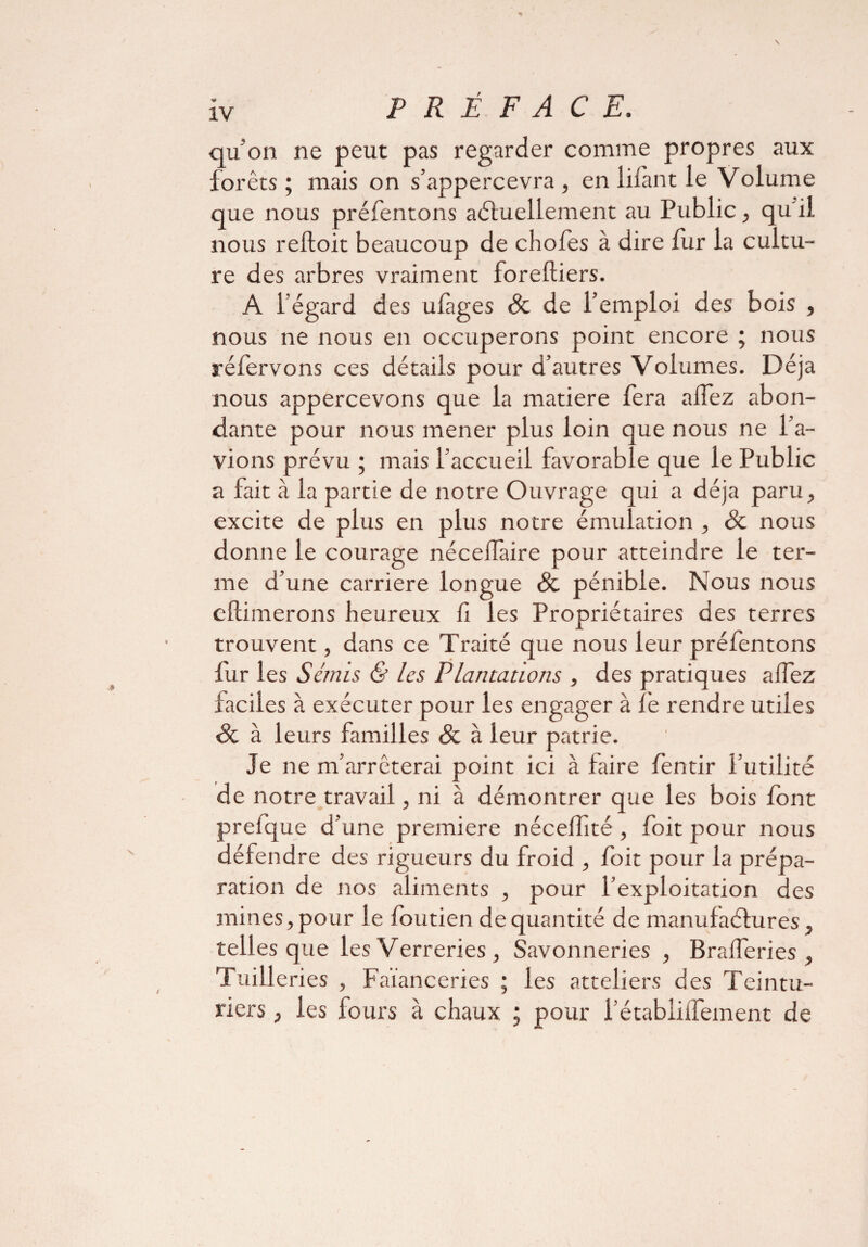 qu'on ne peut pas regarder comme propres aux forêts; mais on s’appercevra , en filant le Volume que nous préfentons aéhiellement au Public, qu'il, nous reftoit beaucoup de chofes à dire fur la cultu¬ re des arbres vraiment foreftiers. A l’égard des ufàges éfc de l’emploi des bois , nous ne nous en occuperons point encore ; nous réfervons ces détails pour d’autres Volumes. Déjà nous appercevons que la matière fera afTez abon¬ dante pour nous mener plus loin que nous ne l’a¬ vions prévu ; mais l’accueil favorable que le Public a fait à la partie de notre Ouvrage qui a déjà paru, excite de plus en plus notre émulation , & nous donne le courage néceflaire pour atteindre le ter¬ me d’une carrière longue & pénible. Nous nous eftimerons heureux fi les Propriétaires des terres trouvent, dans ce Traité que nous leur préfentons fur les S c/n i s & les Plantations , des pratiques alfez faciles à exécuter pour les engager à le rendre utiles & à leurs familles & à leur patrie. Je ne m’arrêterai point ici à faire fentir l’utilité de notre travail, ni à démontrer que les bois font prefque d’une première nécelfité, foit pour nous défendre des rigueurs du froid , foit pour la prépa¬ ration de nos aliments , pour l’exploitation des mines, pour le foutien de quantité de manufaéfures, telles que les Verreries, Savonneries , Braderies, Tuilleries , Faïanceries ; les atteliers des Teintu¬ riers , les fours à chaux ; pour l’établiflement de