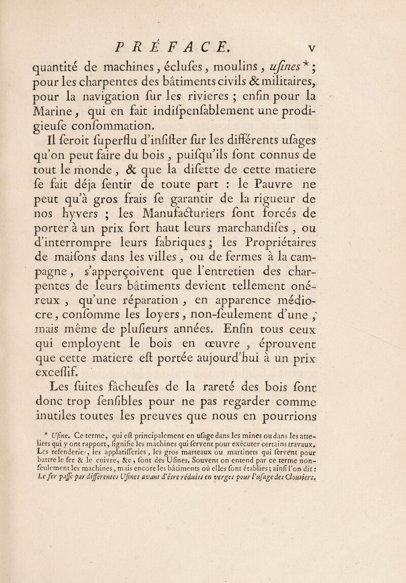 quantité de machines, éclufes, moulins, ujîties * ; pour les charpentes des bâtiments civils & militaires, pour la navigation fur les rivières ; enfin pour la Marine, qui en fait indilpenfablement une prodi- gieufe confommation. Il fer oit fuperflu d’infifter fur les differents ulàges qu’on peut faire du bois, puifqu’ils font connus de tout le monde, & que la difette de cette matière fe fait déjà fentir de toute part : le Pauvre ne peut qu’à gros frais fe garantir de la rigueur de nos hyvers ; les Manufacturiers font forcés de porter à un prix fort haut leurs marchandifes , ou d’interrompre leurs fabriques ; les Propriétaires de maifons dans les villes , ou de fermes à la cam¬ pagne , s’apperçoivent que l’entretien des char¬ pentes de leurs bâtiments devient tellement oné¬ reux , qu’une réparation , en apparence médio¬ cre , confomme les loyers, non-feulement d’une mais même de plufieurs années. Enfin tous ceux qui employent le bois en œuvre , éprouvent que cette matière eft portée aujourd’hui à un prix exceffîf. Les fuites fâcheufes de la rareté des bois (ont donc trop fenfibles pour ne pas regarder comme inutiles toutes les preuves que nous en pourrions * U/îne. Ce terme, qui eft principalement en ufage dans les mines ou dans les atte- liers qui y ont rapport, lignifie les machines qui fervent pour exécuter certains travaux* Les refenderies, les applatifferies, les gros marteaux ou martinets qui fervent pour battre le fer & le cuivre, &c, font des Ufines. Souvent on entend par ce terme non- feulement les machines, mais encore les bâtiments où elles font établies ; ainfi l’on dit t Le fer paffe par différentes Vfines avant d'être réduits en verges 'pour l’ufagedes derniers»