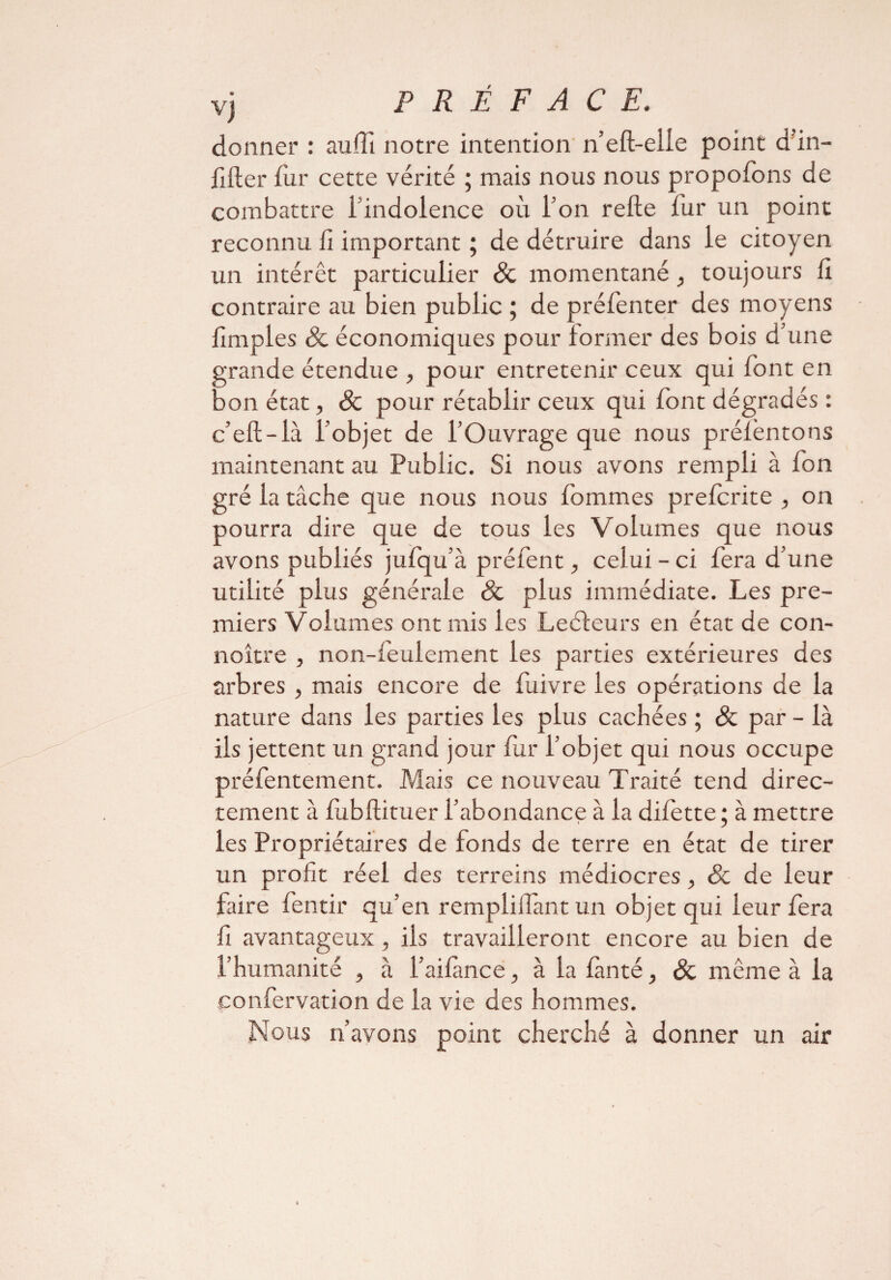 donner : auffi notre intention n’eft-elle point d?in- lifter fur cette vérité ; mais nous nous propofons de combattre 1 indolence où Ton refte fur un point reconnu fi important ; de détruire dans le citoyen un intérêt particulier & momentané , toujours fi contraire au bien public ; de préfenter des moyens fimples & économiques pour former des bois d’une grande étendue , pour entretenir ceux qui font en bon état, & pour rétablir ceux qui font dégradés : c’eft-là 1 objet de l’Ouvrage que nous préîêntons maintenant au Public. Si nous avons rempli à fon gré la tâche que nous nous fommes prefcrite , on pourra dire que de tous les Volumes que nous avons publiés jufqu’à préfent, celui - ci fera d’une utilité plus générale & plus immédiate. Les pre¬ miers Volumes ont mis les Leéfeurs en état de con- noître , non-feulement les parties extérieures des arbres , mais encore de fuivre les opérations de la nature dans les parties les plus cachées ; & par - là ils jettent un grand jour fur l’objet qui nous occupe préfentement. Mais ce nouveau Traité tend direc¬ tement à lùbftituer l’abondance à la dilëtte ; à mettre les Propriétaires de fonds de terre en état de tirer un profit réel des terreins médiocres, & de leur faire fentir qu’en remplillànt un objet qui leur fera fi avantageux , ils travailleront encore au bien de l’humanité , à l’ailànce, à la lànté, & même à la confervation de la vie des hommes. Nous n’avons point cherché à donner un air