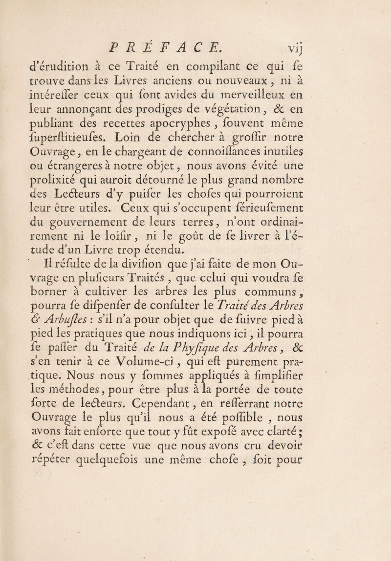 d’érudition à ce Traité en compilant ce qui fe trouve dans les Livres anciens ou nouveaux , ni à intéreiTer ceux qui font avides du merveilleux en leur annonçant des prodiges de végétation, & en publiant des recettes apocryphes, fouvent même fuperftitieufes. Loin de chercher à grolïir notre Ouvrage, en le chargeant de connoiflances inutiles ou étrangères à notre objet, nous avons évité une prolixité qui auroit détourné le plus grand nombre des Leéteurs d’y puifer les chofes qui pourroient leur être utiles. Ceux qui s’occupent férieulèment du gouvernement de leurs terres, n’ont ordinai¬ rement ni le loiiir, ni le goût de le livrer à l’é¬ tude d’un Livre trop étendu. Il réfulte de la divifion que j’ai faite de mon Ou¬ vrage en plufieurs Traités , que celui qui voudra fe borner à cultiver les arbres les plus communs, pourra fe dilpenfer de confulter le Traité des Arbres & Arbujîes : s’il n’a pour objet que de luivre pied à pied les pratiques que nous indiquons ici, il pourra le pafler du Traité de la Phyjique des Arbres, Sc s’en tenir à ce Volume-ci, qui eft purement pra¬ tique. Nous nous y fommes appliqués à jfimpliher les méthodes, pour être plus à la portée de toute forte de leéteurs. Cependant, en relferrant notre Ouvrage le plus qu’il nous a été poilïble nous avons fait enforte que tout y fût expolé avec clarté ; & c’eft dans cette vue que nous avons cru devoir répéter quelquefois une même chofe , foit pour